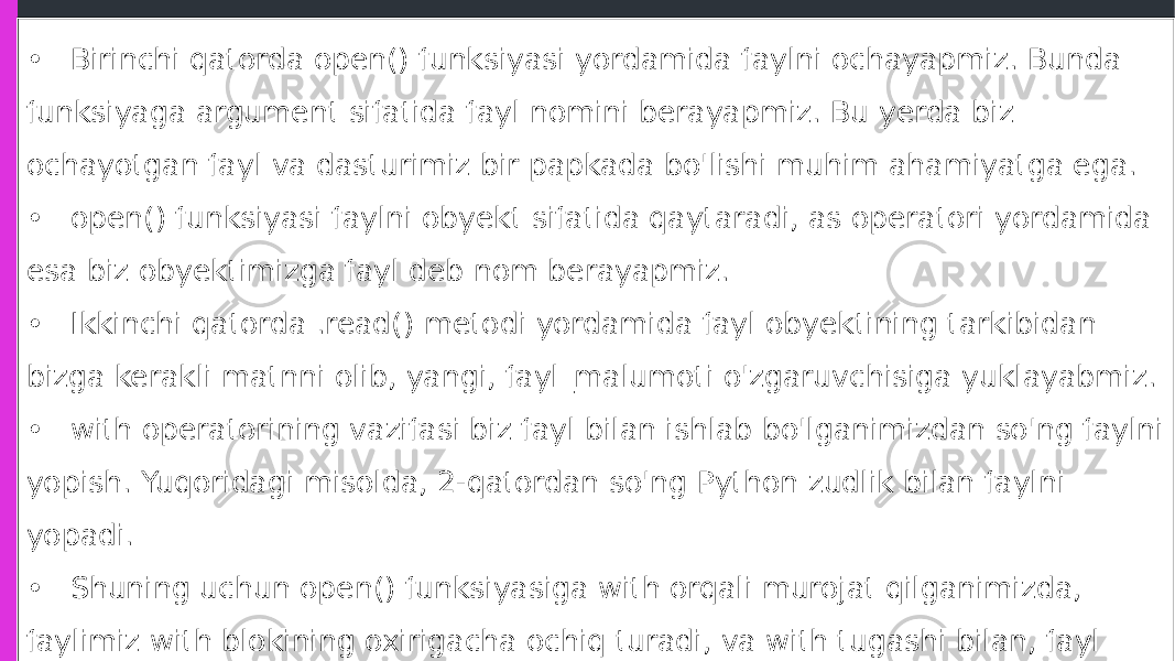 • Birinchi qatorda open() funksiyasi yordamida faylni ochayapmiz. Bunda funksiyaga argument sifatida fayl nomini berayapmiz. Bu yerda biz ochayotgan fayl va dasturimiz bir papkada bo&#39;lishi muhim ahamiyatga ega. • open() funksiyasi faylni obyekt sifatida qaytaradi, as operatori yordamida esa biz obyektimizga fayl deb nom berayapmiz. • Ikkinchi qatorda .read() metodi yordamida fayl obyektining tarkibidan bizga kerakli matnni olib, yangi, fayl_malumoti o&#39;zgaruvchisiga yuklayabmiz. • with operatorining vazifasi biz fayl bilan ishlab bo&#39;lganimizdan so&#39;ng faylni yopish. Yuqoridagi misolda, 2-qatordan so&#39;ng Python zudlik bilan faylni yopadi. • Shuning uchun open() funksiyasiga with orqali murojat qilganimizda, faylimiz with blokining oxirigacha ochiq turadi, va with tugashi bilan, fayl ham yopiladi. Demak fayl ustidagi amallarni biz with bloki ichida bajarib olishimiz kerak. 