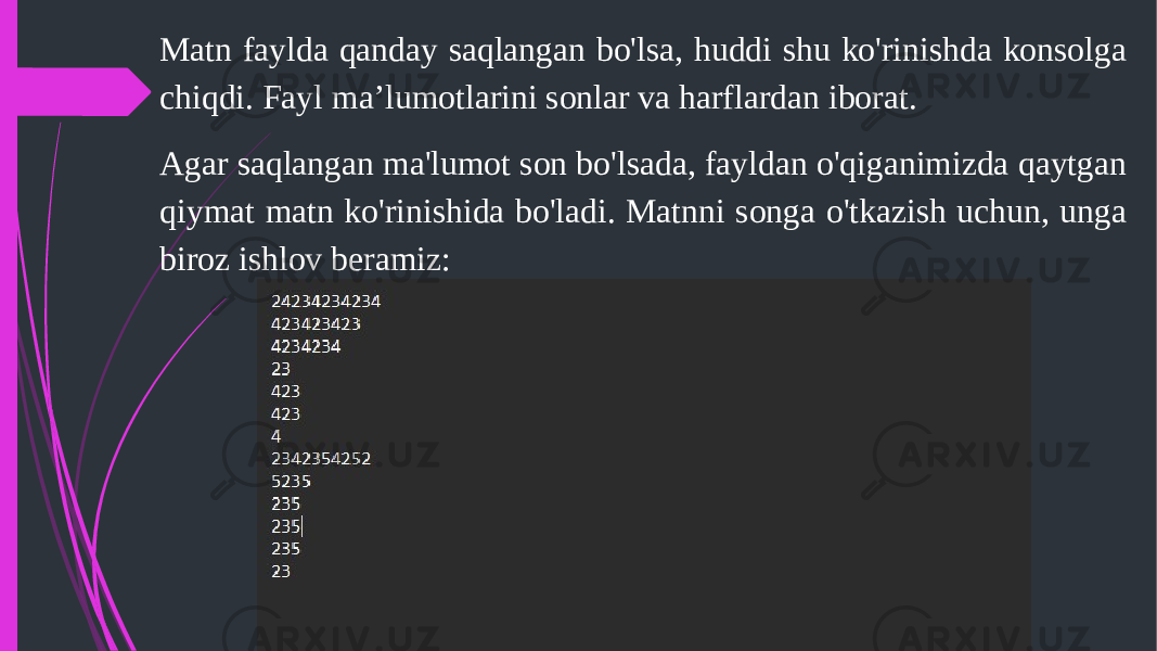 Matn faylda qanday saqlangan bo&#39;lsa, huddi shu ko&#39;rinishda konsolga chiqdi. Fayl ma’lumotlarini sonlar va harflardan iborat. Agar saqlangan ma&#39;lumot son bo&#39;lsada, fayldan o&#39;qiganimizda qaytgan qiymat matn ko&#39;rinishida bo&#39;ladi. Matnni songa o&#39;tkazish uchun, unga biroz ishlov beramiz: 