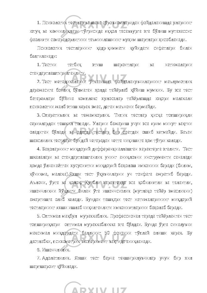 1. Психологик тестлар ва шахс сўровномларидан фойдаланишда уларнинг ютуқ ва камчиликлари тўғрисида яққол тасаввурга эга бўлиш мутахассис фаолияти самарадорлигини таъминлашнинг муҳим шартлари ҳисобланади. Психологик тестларнинг қадр-қиммати қуйидаги сифатлари билан белгиланади: 1. Тестни татбиқ этиш шароитлари ва натижаларни стандартлаштирилганлиги. 2. Тест методикаларни ўтказишда фойдаланувчиларнинг маълумотлик даражасига боғлиқ бўлмаган ҳолда тайёрлаб қўйиш мумкин. Бу эса тест батареялари бўйича комплекс хулосалар тайёрлашда юқори малакали психологни жалб этиш керак эмас, деган маънони бермайди. 3. Оперативлик ва тежамкорлик. Типик тестлар қисқа топшириқли сериялардан ташкил топади. Уларни бажариш учун эса ярим минут вақтни оладиган бўлади ва одатда тестлар бир соатдан ошиб кетмайди. Баъзи шахслилик тестлари бундай чегарадан четга чиқишига ҳам тўғри келади. 4. Баҳоларнинг миқдорий дифференциаллашган характерга эгалиги. Тест шкалалари ва стандартлашганлик унинг аниқловчи инструменти саналади ҳамда ўлчанаётган хусусиятни миқдорий баҳолаш имконини беради (билим, кўникма, малака).Яхши тест ўқувчиларни уч тоифага ажратиб беради. Аълочи, ўрта ва қолоқ. Қутбли характерда эса қобилиятли ва талантли, ишончликни йўқлиги билан ўта ишончсизлик (мутлақо тайёр эмасликни) ажартишга олиб келади. Бундан ташқари тест натижаларининг миқдорий тестларнинг яхши ишлаб чиқилганлиги имкониятларини баҳолаб беради. 5. Оптимал мақбул мураккаблик. Профессионал тарзда тайёрланган тест топшириқлари оптимал мураккабликка эга бўлдаи. Бунда ўрта синалувчи максимал миқдордаги баллнинг 50 фоизини тўплай олиши керак. Бу дастлабки, психометрик эксперимент вақтида аниқланади. 6. Ишончлилик. 7. Адолатлилик. Яхши тест барча текширилувчилар учун бир хил шартшароит қўйилади. 