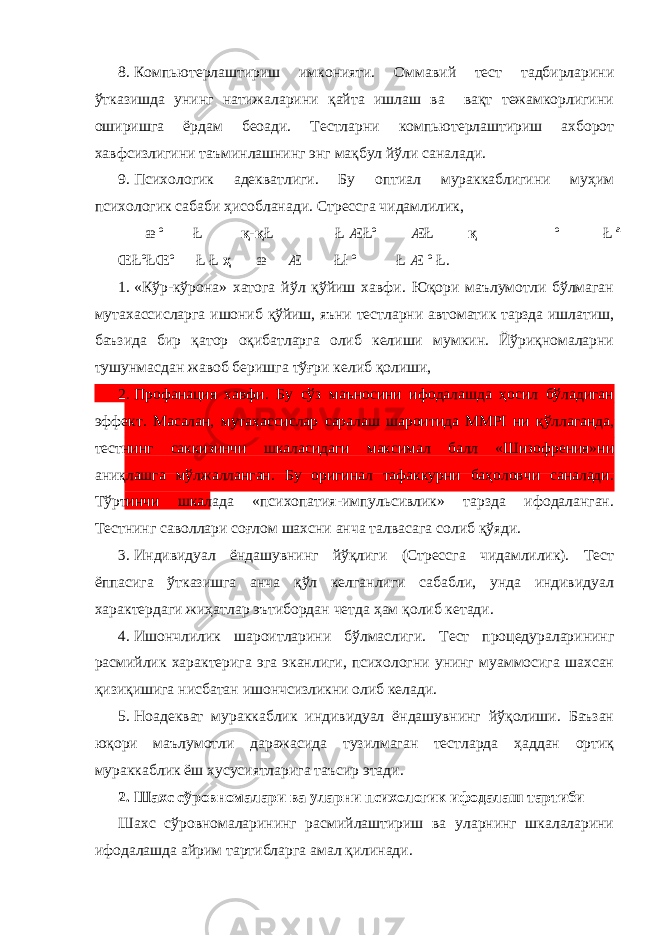 8. Компьютерлаштириш имконияти. Оммавий тест тадбирларини ўтказишда унинг натижаларини қайта ишлаш ва вақт тежамкорлигини оширишга ёрдам беоади. Тестларни компьютерлаштириш ахборот хавфсизлигини таъминлашнинг энг мақбул йўли саналади. 9. Психологик адекватлиги. Бу оптиал мураккаблигини муҳим психологик сабаби ҳисобланади. Стрессга чидамлилик, æ º Ł қ - қ Ł Ł ÆŁº ÆŁ қ º Ł ª Œ ŁºŁŒº Ł Ł ҳ æ Æ Łł º Ł Æ º Ł. 1. «Кўр-кўрона» хатога йўл қўйиш хавфи. Юқори маълумотли бўлмаган мутахассисларга ишониб қўйиш, яъни тестларни автоматик тарзда ишлатиш, баъзида бир қатор оқибатларга олиб келиши мумкин. Йўриқномаларни тушунмасдан жавоб беришга тўғри келиб қолиши, 2. Профанация хавфи. Бу сўз маъносини ифодалашда ҳосил бўладиган эффект. Масалан, мутахассислар саралаш шароитида MMPI ни қўллаганда, тестнинг саккизинчи шкаласидаги максимал балл «Шизофрения»ни аниқлашга мўлжалланган. Бу оригинал тафаккурни баҳоловчи саналади. Тўртинчи шкалада «психопатия-импульсивлик» тарзда ифодаланган. Тестнинг саволлари соғлом шахсни анча талвасага солиб қўяди. 3. Индивидуал ёндашувнинг йўқлиги (Стрессга чидамлилик). Тест ёппасига ўтказишга анча қўл келганлиги сабабли, унда индивидуал характердаги жиҳатлар эътибордан четда ҳам қолиб кетади. 4. Ишончлилик шароитларини бўлмаслиги. Тест процедураларининг расмийлик характерига эга эканлиги, психологни унинг муаммосига шахсан қизиқишига нисбатан ишончсизликни олиб келади. 5. Ноадекват мураккаблик индивидуал ёндашувнинг йўқолиши. Баъзан юқори маълумотли даражасида тузилмаган тестларда ҳаддан ортиқ мураккаблик ёш хусусиятларига таъсир этади. 2. Шахс сўровномалари ва уларни психологик ифодалаш тартиби Шахс сўровномаларининг расмийлаштириш ва уларнинг шкалаларини ифодалашда айрим тартибларга амал қилинади. 