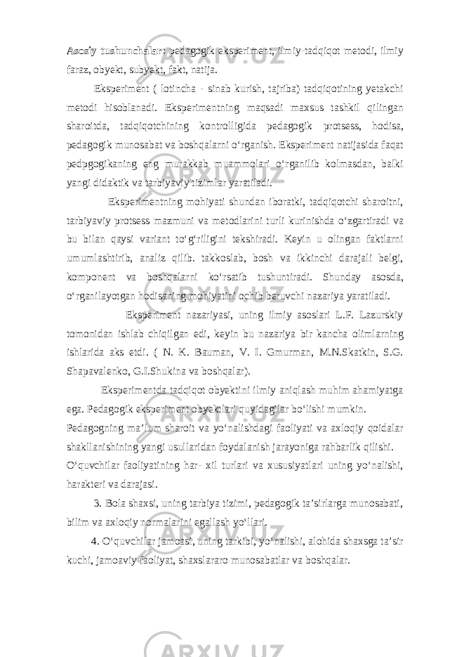 Asosiy tushunchalar: pedagogik eksperiment, ilmiy-tadqiqot metodi, ilmiy faraz, obyekt, subyekt, fakt, natija. Eksperiment ( lotincha - sinab kurish, tajriba) tadqiqotining yetakchi metodi hisoblanadi. Eksperimentning maqsadi maxsus tashkil qilingan sharoitda, tadqiqotchining kontrolligida pedagogik protsess, hodisa, pedagogik munosabat va boshqalarni o‘rganish. Eksperiment natijasida faqat pedpgogikaning eng murakkab muammolari o‘rganilib kolmasdan, balki yangi didaktik va tarbiyaviy tizimlar yaratiladi. Eksperimentning mohiyati shundan iboratki, tadqiqotchi sharoitni, tarbiyaviy protsess mazmuni va metodlarini turli kurinishda o‘zgartiradi va bu bilan qaysi variant to‘g‘riligini tekshiradi. Keyin u olingan faktlarni umumlashtirib, analiz qilib. takkoslab, bosh va ikkinchi darajali belgi, komponent va boshqalarni ko‘rsatib tushuntiradi. Shunday asosda, o‘rganilayotgan hodisaning mohiyatini ochib beruvchi nazariya yaratiladi. Eksperiment nazariyasi, uning ilmiy asoslari L.F. Lazurskiy tomonidan ishlab chiqilgan edi, keyin bu nazariya bir kancha olimlarning ishlarida aks etdi. ( N. K. Bauman, V. I. Gmurman, M.N.Skatkin, S.G. Shapavalenko, G.I.Shukina va boshqalar). Eksperimentda tadqiqot obyektini ilmiy aniqlash muhim ahamiyatga ega. Pedagogik eksperiment obyektlari quyidagilar bo‘lishi mumkin. Pedagogning ma’lum sharoit va yo‘nalishdagi faoliyati va axloqiy qoidalar shakllanishining yangi usullaridan foydalanish jarayoniga rahbarlik qilishi. O‘quvchilar faoliyatining har- xil turlari va xususiyatlari uning yo‘nalishi, harakteri va darajasi. 3. Bola shaxsi, uning tarbiya tizimi, pedagogik ta’sirlarga munosabati, bilim va axloqiy normalarini egallash yo‘llari. 4. O‘quvchilar jamoasi, uning tarkibi, yo‘nalishi, alohida shaxsga ta’sir kuchi, jamoaviy faoliyat, shaxslararo munosabatlar va boshqalar. 