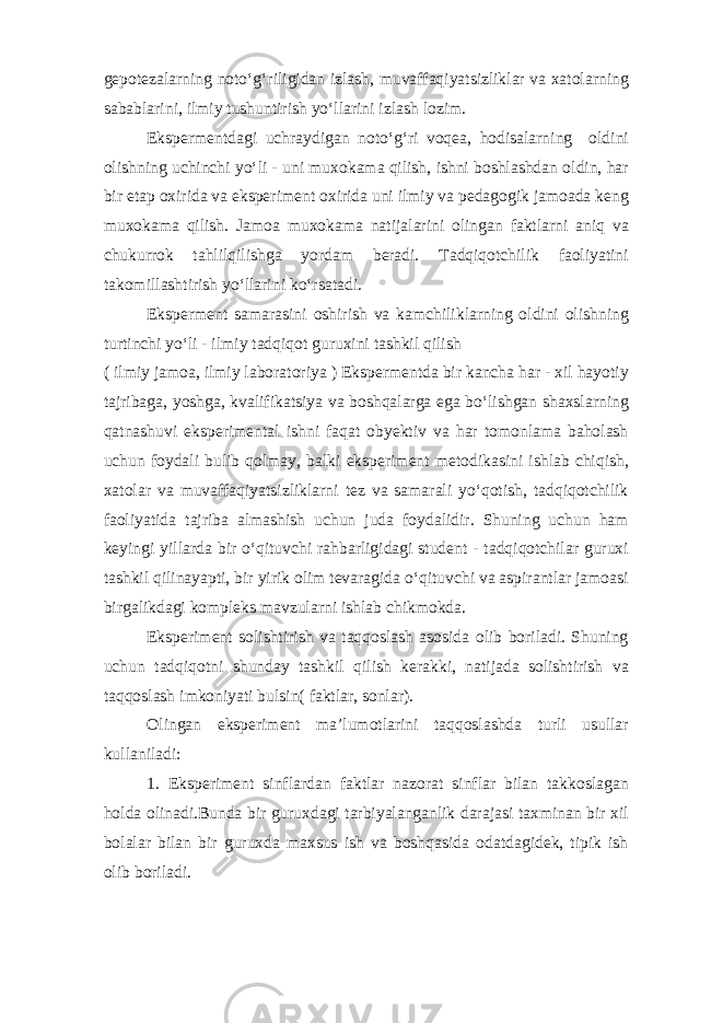 gepotezalarning noto‘g‘riligidan izlash, muvaffaqiyatsizliklar va xatolarning sabablarini, ilmiy tushuntirish yo‘llarini izlash lozim. Ekspermentdagi uchraydigan noto‘g‘ri voqea, hodisalarning oldini olishning uchinchi yo‘li - uni muxokama qilish, ishni boshlashdan oldin, har bir etap oxirida va eksperiment oxirida uni ilmiy va pedagogik jamoada keng muxokama qilish. Jamoa muxokama natijalarini olingan faktlarni aniq va chukurrok tahlilqilishga yordam beradi. Tadqiqotchilik faoliyatini takomillashtirish yo‘llarini ko‘rsatadi. Eksperment samarasini oshirish va kamchiliklarning oldini olishning turtinchi yo‘li - ilmiy tadqiqot guruxini tashkil qilish ( ilmiy jamoa, ilmiy laboratoriya ) Ekspermentda bir kancha har - xil hayotiy tajribaga, yoshga, kvalifikatsiya va boshqalarga ega bo‘lishgan shaxslarning qatnashuvi eksperimental ishni faqat obyektiv va har tomonlama baholash uchun foydali bulib qolmay, balki eksperiment metodikasini ishlab chiqish, xatolar va muvaffaqiyatsizliklarni tez va samarali yo‘qotish, tadqiqotchilik faoliyatida tajriba almashish uchun juda foydalidir. Shuning uchun ham keyingi yillarda bir o‘qituvchi rahbarligidagi student - tadqiqotchilar guruxi tashkil qilinayapti, bir yirik olim tevaragida o‘qituvchi va aspirantlar jamoasi birgalikdagi kompleks mavzularni ishlab chikmokda. Eksperiment solishtirish va taqqoslash asosida olib boriladi. Shuning uchun tadqiqotni shunday tashkil qilish kerakki, natijada solishtirish va taqqoslash imkoniyati bulsin( faktlar, sonlar). Olingan eksperiment ma’lumotlarini taqqoslashda turli usullar kullaniladi: 1. Eksperiment sinflardan faktlar nazorat sinflar bilan takkoslagan holda olinadi.Bunda bir guruxdagi tarbiyalanganlik darajasi taxminan bir xil bolalar bilan bir guruxda maxsus ish va boshqasida odatdagidek, tipik ish olib boriladi. 