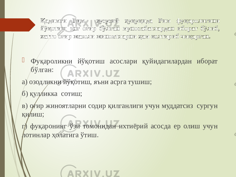  Фуқароликни йўқотиш асослари қуйидагилардан иборат бўлган: а) озодликни йўқотиш, яъни асрга тушиш; б) қулликка сотиш; в) оғир жиноятларни содир қилганлиги учун муддатсиз сургун қилиш; г) фуқаронинг ўзи томонидан ихтиёрий асосда ер олиш учун лотинлар ҳолатига ўтиш. Қадимги Рим хусусий ҳуқуқида Рим фуқаролигини йўқотиш энг оғир бўлган муносабатлардан иборат бўлиб, хатто оғир жазоли жиноятларни ҳам келтириб чиқарган. 