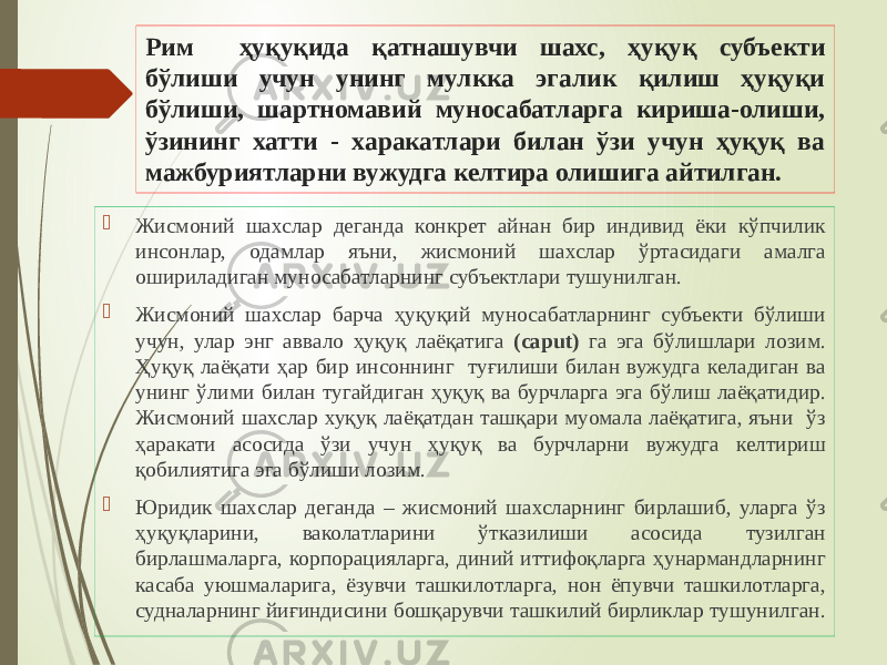 Рим ҳуқуқида қатнашувчи шахс, ҳуқуқ субъекти бўлиши учун унинг мулкка эгалик қилиш ҳуқуқи бўлиши, шартномавий муносабатларга кириша-олиши, ўзининг хатти - харакатлари билан ўзи учун ҳуқуқ ва мажбуриятларни вужудга келтира олишига айтилган.  Жисмоний шахслар деганда конкрет айнан бир индивид ёки кўпчилик инсонлар, одамлар яъни, жисмоний шахслар ўртасидаги амалга ошириладиган муносабатларнинг субъектлари тушунилган.  Жисмоний шахслар барча ҳуқуқий муносабатларнинг субъекти бўлиши учун, улар энг аввало ҳуқуқ лаёқатига (caput) га эга бўлишлари лозим. Ҳуқуқ лаёқати ҳар бир инсоннинг туғилиши билан вужудга келадиган ва унинг ўлими билан тугайдиган ҳуқуқ ва бурчларга эга бўлиш лаёқатидир. Жисмоний шахслар хуқуқ лаёқатдан ташқари муомала лаёқатига, яъни ўз ҳаракати асосида ўзи учун ҳуқуқ ва бурчларни вужудга келтириш қобилиятига эга бўлиши лозим.  Юридик шахслар деганда – жисмоний шахсларнинг бирлашиб, уларга ўз ҳуқуқларини, ваколатларини ўтказилиши асосида тузилган бирлашмаларга, корпорацияларга, диний иттифоқларга ҳунармандларнинг касаба уюшмаларига, ёзувчи ташкилотларга, нон ёпувчи ташкилотларга, судналарнинг йиғиндисини бошқарувчи ташкилий бирликлар тушунилган. 