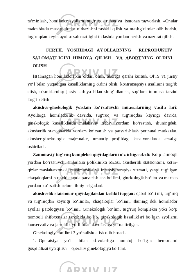 ta’minlash, homilador ayollarni tug‘ruqqa ruhan va jismonan tayyorlash, «Onalar maktabi»da mashg‘ulotlar o‘tkazishni tashkil qilish va mashg‘ulotlar olib borish, tug‘ruqdan keyin ayollar salomatligini tiklashda yordam berish va nazorat qilish. FERTIL YOSHIDAGI AYOLLARNING REPRODUKTIV SALOMATLIGINI HIMOYA QILISH VA ABORTNING OLDINI OLISH Istalmagan homiladorlikni oldini olish, abortga qarshi kurash, OITS va jinsiy yo‘l bilan yuqadigan kasalliklarning oldini olish, kontratsepsiya usullarni targ‘ib etish, o‘smirlarning jinsiy tarbiya bilan shug‘ullanish, sog‘lom turmush tarzini targ‘ib etish. akusher-ginekologik yordam ko‘rsatuvchi muassalarning vazifa lari: Ayollarga homiladorlik davrida, tug‘ruq va tug‘ruqdan keyingi davrda, ginekologik kasalliklarda malakaviy tibbiy yordam ko‘rsatish, shuningdek, akusherlik statsionarida yordam ko‘rsatish va parvarishlash perinatal markazlar, akusher-ginekologik majmualar, umumiy profildagi kasalxonalarda amalga oshiriladi. Zamonaviy tug‘ruq kompleksi quyidagilarni o‘z ichiga oladi: Ko‘p tarmoqli yordam ko‘rsatuvchi ambulator poliklinika bazasi, akusherlik statsionarni, xotin- qizlar maslahatxonasi, reanimatsiya va intensiv terapiya xizmati, yangi tug‘ilgan chaqaloqlarni birinchi etapda parvarishlash bo‘limi, ginekologik bo‘lim va maxsus yordam ko‘rsatish uchun tibbiy brigadani. akusherlik statsionar quyidagilardan tashkil topgan: qabul bo‘li mi, tug‘ruq va tug‘ruqdan keyingi bo‘limlar, chaqaloqlar bo‘limi, shuning dek homilador ayollar patologiyasi bo‘limi. Ginekologik bo‘lim, tug‘ruq kompleksi yoki ko‘p tarmoqli shifoxonalar tarkibida bo‘lib, ginekologik kasalliklari bo‘lgan ayollarni konservativ va jarrohlik yo‘li bilan davolashga yo‘naltirilgan. Ginekologiya bo‘limi 3 yo‘nalishda ish olib boradi. 1. Operatsiya yo‘li bilan davolashga muhtoj bo‘lgan bemorlarni gospitalizatsiya qilish – operativ ginekologiya bo‘limi. 