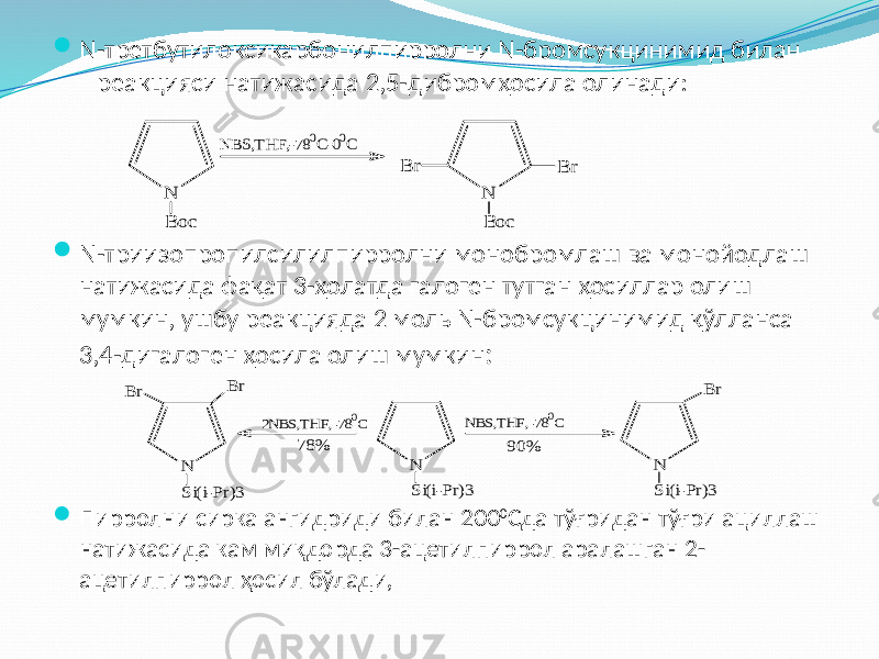  N-третбутилоксикарбонилпирролни N-бромсукцинимид билан реакцияси натижасида 2,5-дибромҳосила олинади:  N-триизопропилсилилпирролни монобромлаш ва монойодлаш натижасида фақат 3-ҳолатда галоген тутган ҳосиллар олиш мумкин, ушбу реакцияда 2 моль N-бромсукцинимид қўлланса 3,4-дигалоген ҳосила олиш мумкин :  Пирролни сирка ангидриди билан 200 0 Сда тўғридан тўғри ациллаш натижасида кам миқдорда 3-ацетилпиррол аралашган 2- ацетилпиррол ҳосил бўлади, N B oc NBS,THF,-780C-00C N B oc B r B r N Si(i-Pr)3 2NBS,THF,-780C N Si(i-Pr)3 Br Br NBS,THF,-780C N Si(i-Pr)3 Br 78% 90% 