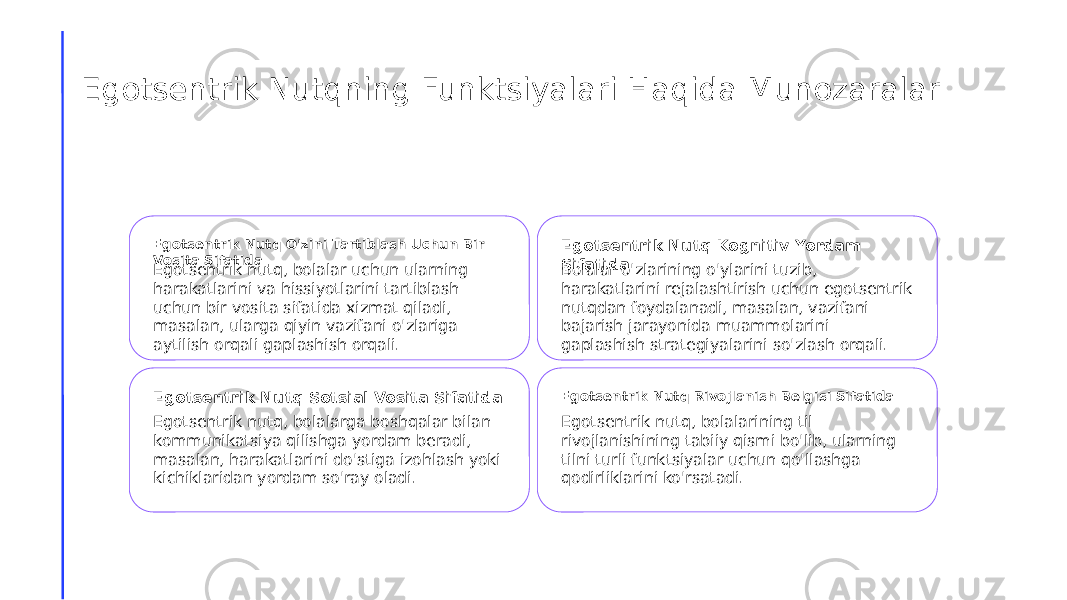 Egotsentrik Nutqning Funktsiyalari Haqida Munozaralar Egotsentrik Nutq O&#39;zini Tartiblash Uchun Bir Vosita Sifatida Egotsentrik nutq, bolalar uchun ularning harakatlarini va hissiyotlarini tartiblash uchun bir vosita sifatida xizmat qiladi, masalan, ularga qiyin vazifani o&#39;zlariga aytilish orqali gaplashish orqali. Egotsentrik Nutq Kognitiv Yordam Sifatida Bolalar o&#39;zlarining o&#39;ylarini tuzib, harakatlarini rejalashtirish uchun egotsentrik nutqdan foydalanadi, masalan, vazifani bajarish jarayonida muammolarini gaplashish strategiyalarini so&#39;zlash orqali. Egotsentrik Nutq Sotsial Vosita Sifatida Egotsentrik nutq, bolalarga boshqalar bilan kommunikatsiya qilishga yordam beradi, masalan, harakatlarini do&#39;stiga izohlash yoki kichiklaridan yordam so&#39;ray oladi. Egotsentrik Nutq Rivojlanish Belgisi Sifatida Egotsentrik nutq, bolalarining til rivojlanishining tabiiy qismi bo&#39;lib, ularning tilni turli funktsiyalar uchun qo&#39;llashga qodirliklarini ko&#39;rsatadi. 