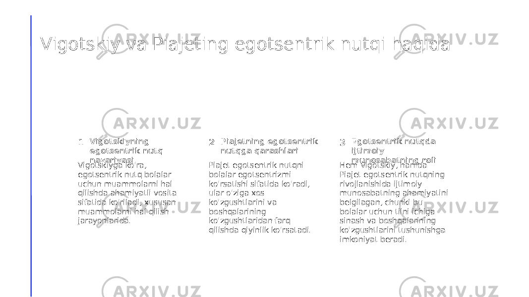 Vigotskiy va Piajeting egotsentrik nutqi haqida 1 2 3Vigotskiyning egotsentrik nutq nazariyasi Piajetning egotsentrik nutqga qarashlari Egotsentrik nutqda ijtimoiy munosabatning roli Vigotskiyga ko&#39;ra, egotsentrik nutq bolalar uchun muammolarni hal qilishda ahamiyatli vosita sifatida ko&#39;riladi, xususan muammolarni hal qilish jarayonlarida. Piajet egotsentrik nutqni bolalar egotsentrizmi ko&#39;rsatishi sifatida ko&#39;radi, ular o&#39;ziga xos ko&#39;zgushtlarini va boshqalarining ko&#39;zgushtlaridan farq qilishda qiyinlik ko&#39;rsatadi. Hem Vigotskiy, hamda Piajet egotsentrik nutqning rivojlanishida ijtimoiy munosabatning ahamiyatini belgilagan, chunki bu bolalar uchun tilni ichiga sinash va boshqalarining ko&#39;zgushtlarini tushunishga imkoniyat beradi. 