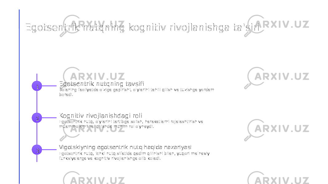 Egotsentrik nutqning kognitiv rivojlanishga ta&#39;siri 1 Egotsentrik nutqning tavsifi Bolaning faoliyatda o&#39;ziga gapirishi, o&#39;ylarini tahlil qilish va tuzishga yordam beradi. 2 Kognitiv rivojlanishdagi roli Egotsentrik nutq, o&#39;ylarini tartibga solish, harakatlarni rejalashtirish va muammolarni hal qilishda muhim rol o&#39;ynaydi. 3 Vigotskiyning egotsentrik nutq haqida nazariyasi Egotsentrik nutq, ichki nutq sifatida qadim qilinishi bilan, yuqori ma&#39;naviy funksiyalarga va kognitiv rivojlanishga olib keladi. 