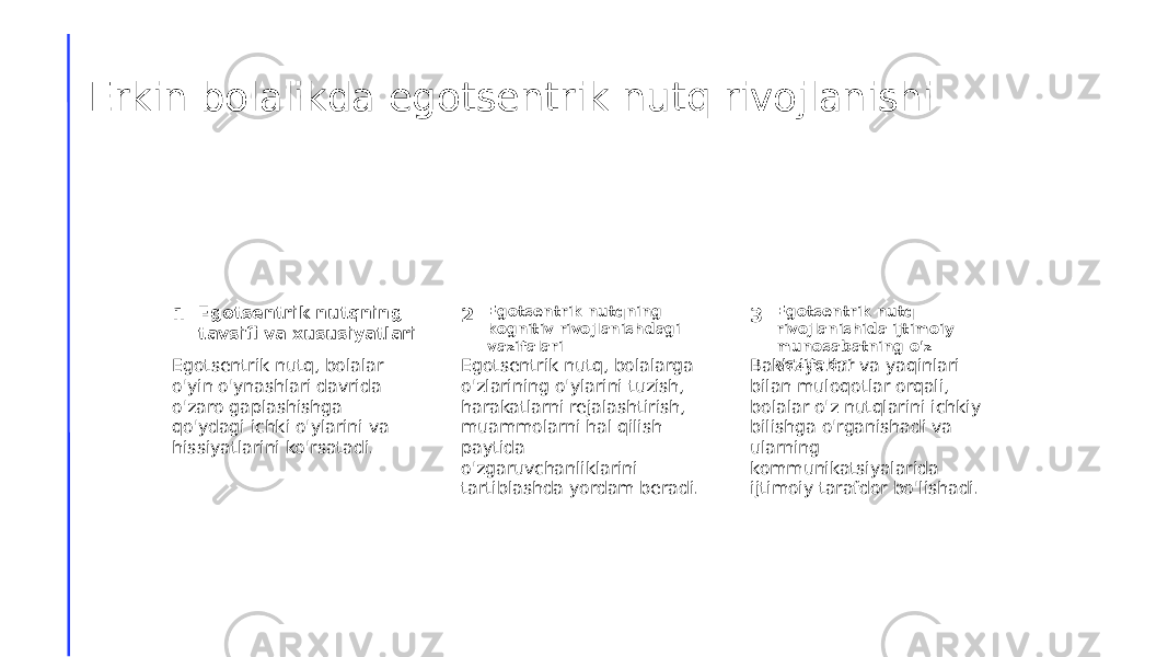 Erkin bolalikda egotsentrik nutq rivojlanishi 1 2 3Egotsentrik nutqning tavsifi va xususiyatlari Egotsentrik nutqning kognitiv rivojlanishdagi vazifalari Egotsentrik nutq rivojlanishida ijtimoiy munosabatning o&#39;z vazifalari Egotsentrik nutq, bolalar o&#39;yin o&#39;ynashlari davrida o&#39;zaro gaplashishga qo&#39;ydagi ichki o&#39;ylarini va hissiyatlarini ko&#39;rsatadi. Egotsentrik nutq, bolalarga o&#39;zlarining o&#39;ylarini tuzish, harakatlarni rejalashtirish, muammolarni hal qilish paytida o&#39;zgaruvchanliklarini tartiblashda yordam beradi. Bakhtiyorlar va yaqinlari bilan muloqotlar orqali, bolalar o&#39;z nutqlarini ichkiy bilishga o&#39;rganishadi va ularning kommunikatsiyalarida ijtimoiy tarafdor bo&#39;lishadi. 