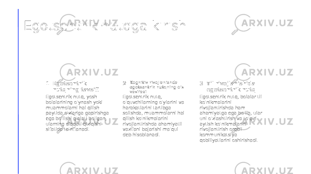 Egotsentrik nutqga kirish 1 2 3Egotsentrik nutqning tavsifi Kognitiv rivojlanishda egotsentrik nutqning o&#39;z vazifasi Til rivojlanishida egotsentrik nutq Egotsentrik nutq, yosh bolalarining o&#39;ynash yoki muammolarni hal qilish paytida o&#39;zlariga gapirishga ega bo&#39;lishi g&#39;alati bo&#39;lgan, ularning diqqati qiziqishi sifatida ta&#39;riflanadi. Egotsentrik nutq, o&#39;quvchilarning o&#39;ylarini va harakatlarini tartibga solishda, muammolarni hal qilish ko&#39;nikmalarini rivojlantirishda ahamiyatli vazifani bajarishi ma&#39;qul deb hisoblanadi. Egotsentrik nutq, bolalar til ko&#39;nikmalarini rivojlantirishda ham ahamiyatga ega bo&#39;lib, ular uni o&#39;zlashtirish va to&#39;g&#39;ri aytish ko&#39;nikmalarini rivojlantirish orqali kommunikatsiya qobiliyatlarini oshirishadi. 