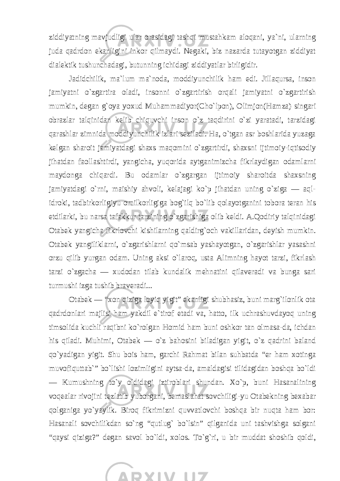 ziddiyatning mavjudligi ular orasidagi tashqi mustahkam aloqani, ya`ni, ularning juda qadrdon ekanligini inkor qilmaydi. Negaki, biz nazarda tutayotgan ziddiyat dialektik tushunchadagi, butunning ichidagi ziddiyatlar birligidir. Jadidchilik, ma`lum ma`noda, moddiyunchilik ham edi. Jillaqursa, inson jamiyatni o`zgartira oladi, insonni o`zgartirish orqali jamiyatni o`zgartirish mumkin, degan g`oya yoxud Muhammadiyor(Cho`lpon), Olimjon(Hamza) singari obrazlar talqinidan kelib chiquvchi inson o`z taqdirini o`zi yaratadi, tarzidagi qarashlar zimnida moddiyunchilik izlari seziladi. Ha, o`tgan asr boshlarida yuzaga kelgan sharoit jamiyatdagi shaxs maqomini o`zgartirdi, shaxsni ijtimoiy-iqtisodiy jihatdan faollashtirdi, yangicha, yuqorida aytganimizcha fikrlaydigan odamlarni maydonga chiqardi. Bu odamlar o`zgargan ijtimoiy sharoitda shaxsning jamiyatdagi o`rni, maishiy ahvoli, kelajagi ko`p jihatdan uning o`ziga — aql- idroki, tadbirkorligiyu omilkorligiga bog`ilq bo`lib qolayotganini tobora teran his etdilarki, bu narsa tafakkur tarzining o`zgarishiga olib keldi. A.Qodiriy talqinidagi Otabek yangicha fikrlovchi kishilarning qaldirg`och vakillaridan, deyish mumkin. Otabek yangiliklarni, o`zgarishlarni qo`msab yashayotgan, o`zgarishlar yasashni orzu qilib yurgan odam. Uning aksi o`laroq, usta Alimning hayot tarzi, fikrlash tarzi o`zgacha — xudodan tilab kundalik mehnatini qilaveradi va bunga sari turmushi izga tushib braveradi... Otabek — “xon qiziga loyiq yigit” ekanligi shubhasiz, buni marg`ilonlik ota qadrdonlari majlisi ham yakdil e`tirof etadi va, hatto, ilk uchrashuvdayoq uning timsolida kuchli raqibni ko`rolgan Homid ham buni oshkor tan olmasa-da, ichdan his qiladi. Muhimi, Otabek — o`z bahosini biladigan yigit, o`z qadrini baland qo`yadigan yigit. Shu bois ham, garchi Rahmat bilan suhbatda “er ham xotinga muvofiquttab`” bo`lishi lozimligini aytsa-da, amaldagisi tilidagidan boshqa bo`ldi — Kumushning to`y oldidagi iztiroblari shundan. Xo`p, buni Hasanalining voqealar rivojini tezlatib yuborgani, bemaslahat sovchiligi-yu Otabekning bexabar qolganiga yo`yaylik. Biroq fikrimizni quvvatlovchi boshqa bir nuqta ham bor: Hasanali sovchilikdan so`ng “qutlug` bo`lsin” qilganida uni tashvishga solgani “qaysi qiziga?” degan savol bo`ldi, xolos. To`g`ri, u bir muddat shoshib qoldi, 