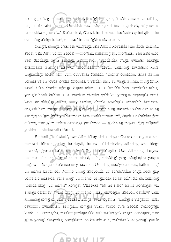 lekin gap o`ziga munosib qiz haqida ekanligini bilgach, “tusida xursand va xafaligi majhul bir holat bor edi. Unashish masalasiga qarshi tushmaganidek, so`yinchini ham oshkor qilmadi...” Ko`ramizki, Otabek buni normal hodisadek qabul qildi, bu esa uning o`ziga bahosi, e`timodi balandligidan nishonadir. Qizig`i, shunga o`xshash vaziyatga usta Alim hikoyasida ham duch kelamiz. Faqat, usta Alim uchun Saodat — mo`jiza, xoliqning ajib mo`jizasi. Shu bois uzoq vaqt Saodatga og`iz solishga botinmaydi: “Saodatdek qizga uylanish baxtiga erishmakni o`zimga tasavvur qilolmasdim” deydi. Ustaning sovchisini kutib turganidagi holati ham buni quvvatlab tushadi: “tinchiy olmadim, ishka qo`lim bormas va bir joyda to`xtab turolmas, u yerdan turib bu yerga o`ltirar, ming turlik xayol bilan dovdir sifatiga kirgan edim ...<...> bir-ikki bora Saodatlar eshigi yonig`a borib keldim <...> sovchim chiqibo qoldi-ku: yuragim orqamg`a tortib ketdi va oldig`ga tushib yuriy berdim, chunki sovchig`a uchrashib haqiqatni onglash ham menga dushvor kelg`an edi”. Sovchining sevinchli xabaridan so`ng esa “jiq to`lgan ko`z yoshlarimdan ham uyalib turmadim”, deydi. Otabekdan farq qilaroq, usta Alim uchun Saodatga yetishmoq — Alohning inoyati, “jiq to`lgan” yoshlar — shukronalik ifodasi. E`tiborli jihati shuki, usta Alim hikoyasini eshitgan Otabek beixtiyor o`zini mezboni bilan qiyoslay boshlaydi, bu esa, fikrimizcha, adibning sizu bizga ishorasi, qiyoslab ko`rishga da`vati. Qiyoslab ko`raylik. Usta Alimning hikoyasi mehmonini lol qoldirgani shunchalarki, u “qarshisidagi yerga singibgina yotqan mujassam ishqdan ko`z uzolmay boshladi. Ustaning moziysida emas, holida ulug` bir ma`no ko`rar edi. Ammo uning istiqbolida bir bo`shliqdan o`zga hech gap uchrata olmasa-da, yana ulug` bir ma`no ko`rgandek bo`lar edi”. Xo`sh, ustaning “holida ulug` bir ma`no” ko`rgan Otabekka “bir bo`shliq” bo`lib ko`ringan va, shunga qaramay, “yana ulug` bir ma`no” kasb etayotgan istiqboli qanday? Usta Alimning so`ng so`zlarini eslasak, bunga javob topamiz: “Endigi o`ylaganim faqat qaynimni uylantirish, so`ngra... so`ngra yuzni yoruq qilib Saodat quchog`iga kirish...” Bizningcha, mazkur jumlaga ikki turli ma`no yuklangan. Sirtdagisi, usta Alim yorug` dunyodagi vazifalarini to`kis ado etib, mahshar kuni yorug` yuz-la 