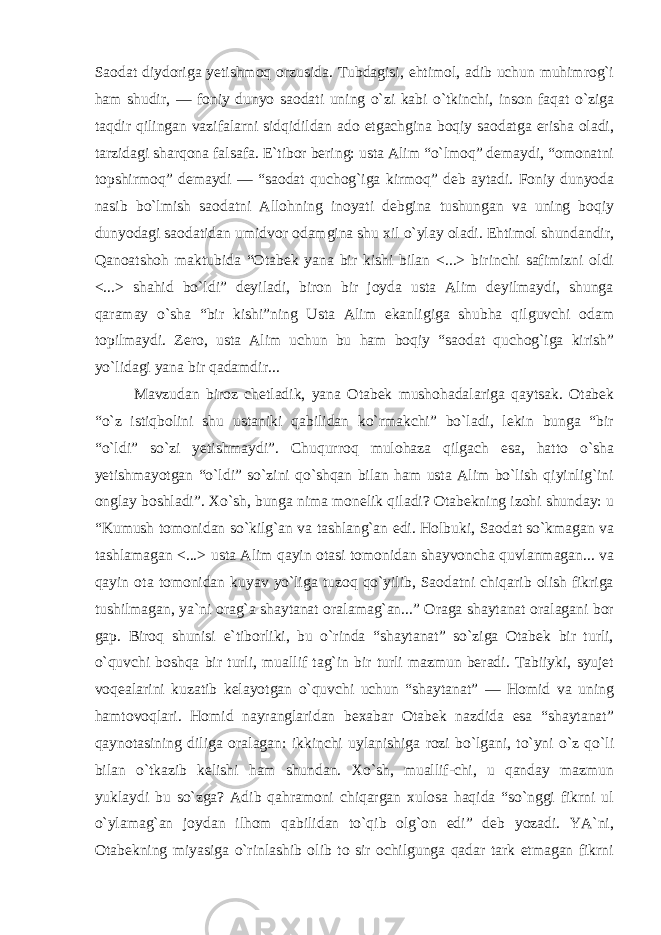 Saodat diydoriga yetishmoq orzusida. Tubdagisi, ehtimol, adib uchun muhimrog`i ham shudir, — foniy dunyo saodati uning o`zi kabi o`tkinchi, inson faqat o`ziga taqdir qilingan vazifalarni sidqidildan ado etgachgina boqiy saodatga erisha oladi, tarzidagi sharqona falsafa. E`tibor bering: usta Alim “o`lmoq” demaydi, “omonatni topshirmoq” demaydi — “saodat quchog`iga kirmoq” deb aytadi. Foniy dunyoda nasib bo`lmish saodatni Allohning inoyati debgina tushungan va uning boqiy dunyodagi saodatidan umidvor odamgina shu xil o`ylay oladi. Ehtimol shundandir, Qanoatshoh maktubida “Otabek yana bir kishi bilan <...> birinchi safimizni oldi <...> shahid bo`ldi” deyiladi, biron bir joyda usta Alim deyilmaydi, shunga qaramay o`sha “bir kishi”ning Usta Alim ekanligiga shubha qilguvchi odam topilmaydi. Zero, usta Alim uchun bu ham boqiy “saodat quchog`iga kirish” yo`lidagi yana bir qadamdir... Mavzudan biroz chetladik, yana Otabek mushohadalariga qaytsak. Otabek “o`z istiqbolini shu ustaniki qabilidan ko`rmakchi” bo`ladi, lekin bunga “bir “o`ldi” so`zi yetishmaydi”. Chuqurroq mulohaza qilgach esa, hatto o`sha yetishmayotgan “o`ldi” so`zini qo`shqan bilan ham usta Alim bo`lish qiyinlig`ini onglay boshladi”. Xo`sh, bunga nima monelik qiladi? Otabekning izohi shunday: u “Kumush tomonidan so`kilg`an va tashlang`an edi. Holbuki, Saodat so`kmagan va tashlamagan <...> usta Alim qayin otasi tomonidan shayvoncha quvlanmagan... va qayin ota tomonidan kuyav yo`liga tuzoq qo`yilib, Saodatni chiqarib olish fikriga tushilmagan, ya`ni orag`a shaytanat oralamag`an...” Oraga shaytanat oralagani bor gap. Biroq shunisi e`tiborliki, bu o`rinda “shaytanat” so`ziga Otabek bir turli, o`quvchi boshqa bir turli, muallif tag`in bir turli mazmun beradi. Tabiiyki, syujet voqealarini kuzatib kelayotgan o`quvchi uchun “shaytanat” — Homid va uning hamtovoqlari. Homid nayranglaridan bexabar Otabek nazdida esa “shaytanat” qaynotasining diliga oralagan: ikkinchi uylanishiga rozi bo`lgani, to`yni o`z qo`li bilan o`tkazib kelishi ham shundan. Xo`sh, muallif-chi, u qanday mazmun yuklaydi bu so`zga? Adib qahramoni chiqargan xulosa haqida “so`nggi fikrni ul o`ylamag`an joydan ilhom qabilidan to`qib olg`on edi” deb yozadi. YA`ni, Otabekning miyasiga o`rinlashib olib to sir ochilgunga qadar tark etmagan fikrni 