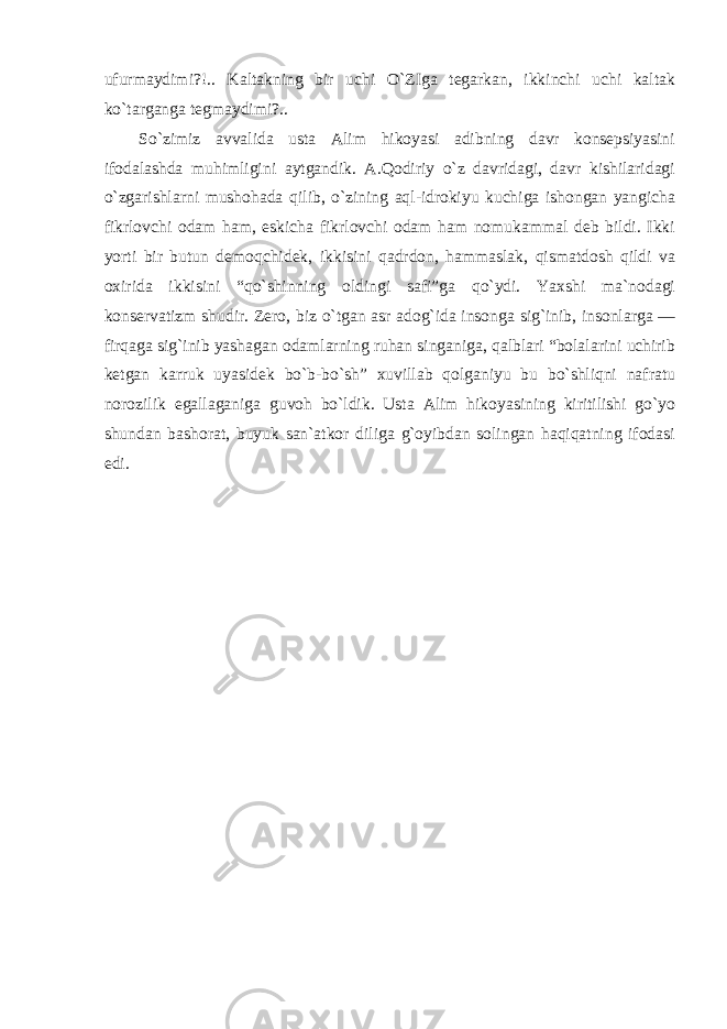 ufurmaydimi?!.. Kaltakning bir uchi O`ZIga tegarkan, ikkinchi uchi kaltak ko`targanga tegmaydimi?.. So`zimiz avvalida usta Alim hikoyasi adibning davr konsepsiyasini ifodalashda muhimligini aytgandik. A.Qodiriy o`z davridagi, davr kishilaridagi o`zgarishlarni mushohada qilib, o`zining aql-idrokiyu kuchiga ishongan yangicha fikrlovchi odam ham, eskicha fikrlovchi odam ham nomukammal deb bildi. Ikki yorti bir butun demoqchidek, ikkisini qadrdon, hammaslak, qismatdosh qildi va oxirida ikkisini “qo`shinning oldingi safi”ga qo`ydi. Yaxshi ma`nodagi konservatizm shudir. Zero, biz o`tgan asr adog`ida insonga sig`inib, insonlarga — firqaga sig`inib yashagan odamlarning ruhan singaniga, qalblari “bolalarini uchirib ketgan karruk uyasidek bo`b-bo`sh” xuvillab qolganiyu bu bo`shliqni nafratu norozilik egallaganiga guvoh bo`ldik. Usta Alim hikoyasining kiritilishi go`yo shundan bashorat, buyuk san`atkor diliga g`oyibdan solingan haqiqatning ifodasi edi. 