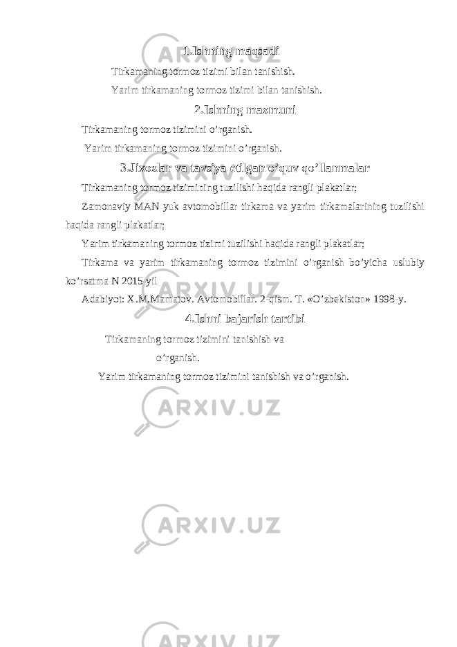 1.Ishning maqsadi Tirkamaning tormoz tizimi bilan tanishish. Yarim tirkamaning tormoz tizimi bilan tanishish. 2.Ishning mazmuni Tirkamaning tormoz tizimini o’rganish. Yarim tirkamaning tormoz tizimini o’rganish. 3.Jixozlar va tavsiya etilgan o’quv qo’llanmalar Tirkamaning tormoz tizimining tuzilishi haqida rangli plakatlar; Zamonaviy MAN yuk avtomobillar tirkama va yarim tirkamalarining tuzilishi haqida rangli plakatlar; Yarim tirkamaning tormoz tizimi tuzilishi haqida rangli plakatlar; Tirkama va yarim tirkamaning tormoz tizimini o’rganish bo’yicha uslubiy ko’rsatma N 2015 yil Adabiyot: X.M.Mamatov. Avtomobillar. 2-qism. T. «O’zbekiston» 1998-y. 4.Ishni bajarish tartibi Tirkamaning tormoz tizimini tanishish va o’rganish. Yarim tirkamaning tormoz tizimini tanishish va o’rganish. 