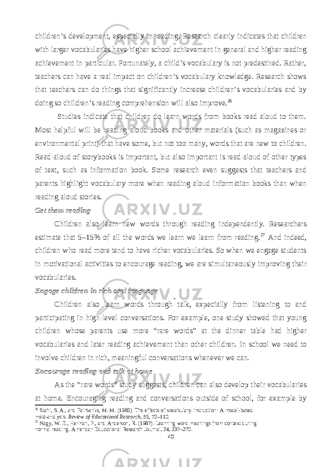 children’s development, especially in reading. Research clearly indicates that children with larger vocabularies have higher school achievement in general and higher reading achievement in particular. Fortunately, a child’s vocabulary is not predestined. Rather, teachers can have a real impact on children’s vocabulary knowledge. Research shows that teachers can do things that significantly increase children’s vocabularies and by doing so children’s reading comprehension will also improve. 26 Studies indicate that children do learn words from books read aloud to them. Most helpful will be reading aloud books and other materials (such as magazines or environmental print) that have some, but not too many, words that are new to children. Read-aloud of storybooks is important, but also important is read-aloud of other types of text, such as information book. Some research even suggests that teachers and parents highlight vocabulary more when reading aloud information books than when reading aloud stories. Get them reading Children also learn new words through reading independently. Researchers estimate that 5–15% of all the words we learn we learn from reading. 27 And indeed, children who read more tend to have richer vocabularies. So when we engage students in motivational activities to encourage reading, we are simultaneously improving their vocabularies. Engage children in rich oral language Children also learn words through talk, expecially from listening to and participating in high-level conversations. For example, one study showed that young children whose parents use more “rare words” at the dinner table had higher vocabularies and later reading achievement than other children. In school we need to involve children in rich, meaningful conversations whenever we can. Encourage reading and talk at home As the “rare words” study suggests, children can also develop their vocabularies at home. Encouraging reading and conversations outside of school, for example by 26 Stahl, S. A., and Fairbanks, M. M. (1986). The effects of vocabulary instruction: A model-based meta-analysis. Review of Educational Research , 56, 72–110. 27 Nagy, W. E., Herman, P., and Anderson, R. (1987). Learning word meanings from context during normal reading. American Educational Research Journal, 24, 237–270. 40 