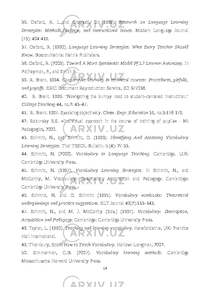36. Oxford, R. L.,and Crookall, D. (1989). Research on Language Learning Strategies: Methods,Findings, and Instructional Issues. Modern Language Journal (73): 404-419. 37. Oxford, R. (1990). Language Learning Strategies. What Every Teacher Should Know. Boston:Heinle: Heinle Publishers. 38. Oxford, R. (2003). Toward A More Systematic Model Pf L2 Learner Autonomy. In Palfreyman, P., and Smith R. 39. R. Brent. 1994. Cooperative learning in technical courses: Procedures, pitfalls, and payoffs . ERIC Document Reproduction Service, ED 377038. 40. R. Brent. 1996. &#34;Navigating the bumpy road to student–centered instruction.&#34; College Teaching 44, no.2: 43–47. 41. R. Brent. 1997. Speaking objectively. Chem. Engr. Education 31, no.3:178-179. 42. Rabunsky E.S. «Individual approach in the course of training of pupils» - М : Pedagogics, 2000. 43. Schmitt, N., and Schmitt, D. (1993). Identifying And Assessing Vocabulary Learning Strategies. Thai TESOL Bulletin. 5 (4): 27-33. 44. Schmitt, N. (2000) . Vocabulary in Language Teaching. Cambridge. U.K: Cambridge University Press . 45. Schmitt, N. (1997). Vocabulary Learning Strategies. In Schmitt, N., and McCarthy, M. Vocabulary: Description, Acquisition and Pedagogy. Cambridge: Cambridge University Press. 46. Schmitt, N. and D. Schmitt (1995). Vocabulary notebooks: Theoretical underpinnings and practice suggestions. ELT Journal 49(2):133–143. 47. Schmitt, N., and M. J. McCarthy (Eds.) (1997). Vocabulary: Description, Acquisition and Pedagogy. Cambridge: Cambridge University Press. 48. Taylor, L. (1990). Teaching and learning vocabulary. Herefordshire, UK: Prentice Hall international . 49. Thornbury, Scott: How to Teach Vocabulary . Harlow: Longman, 2002. 50. Zimmerman, C.B. (2007). Vocabulary learning methods. Cambridge Massachusetts: Harvard University Press. 58 
