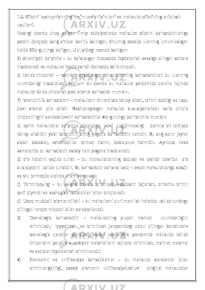 1.3. Sifatni boshqarishning majmuaviy tizimlari va mahsulot sifatining aniqlash usullari. Hozirgi davrda chop etilgan ilmiy adabiyotlarda mahsulot sifatini ko’rsatkichlariga yetarli darajada keng e’tibor berilib kelingan. Shuning asosida ularning umumlashgan holda 10ta guruhga bo’lgan. U quyidagi rasmda berilgan: 1) Ahamiyati bo’yicha – bu ko’zlangan maqsadda foydalanish evaziga olingan samara hisoblanadi va mahsulot foydalasnish doirasida kelib chiqadi. a) Ishlab chiqarish – texnik maqsadlarga mahsulotlarning ko’rsatkichlari bu ularning unumdorligi hisoblanadi. Ma’lum bir davrda bu mahsulot yordamida qancha hajmda mahsulot ishlab chiqarish yoki xizmat ko’rsatish mumkin. 2) ishonchlilik ko’rsatkichi – mahsulotni bir tartibda ishlay olishi, ta’mir bobligi va uzoq davr xizmat qila olishi. Boshlanayotgan mahsulot xususiyatlaridan kelib chiqib chidamliligini xarakterlovchi ko’rsatkichlar 4ta guruhga bo’lishimiz mumkin: a) ayrim mahsulotlar bo’yicha odamlarga xavf tug’dirmasligi doimiy bir tartibda ishlay olishidir yoki ishonchlilikning yagona ko’rsatkichi hamdir. Bu eng zarur joylar elektr asboslar, avtomobillar tarmoq tizimi, boshqaruv tizimidir. Ayniqsa havo kemalarida bu ko’rsatkich asosiy ham yagona hisoblanadi; b) o’z holatini saqlab turish – bu mahsulotlarning saqlash va tashish davrida o’z xususiyatini ushlab turishdir. Bu ko’rsatkich ko’proq oziq – ovqat mahsulotlariga xosdir va shu tarmoqda alohida ahamiyatga ega; c) Ta’mirbopligi – bu kelgusi davrda ta’mirlash vazifasini bajarishi, o’rtacha ta’mir sarfi qiymati va boshqa ko’rsatkichlari bilan aniqlanadi; d) Uzoq muddatli xizmat qilishi – bu mahsulotni qurilmani ish holatida ushlab turishga qilingan harajat miqdori bilan xarakterlanadi. 3) Texnologik ko’rsatkichi – mahsulotning yuqori mehnat unumdorligini ta’minlash, tayyorlash va ta’mirlash jarayonidagi qabul qilingan konstruktiv texnologik qarorlar samarasi, asosan texnologik yordamida mahsulot ishlab chiqarishni yalpilik xususiyati materiallarni oqilona ta’mirlash, mehnat material va vaqtdan foydalanish ta’minlanadi; 4) Standartni va unifikatsiya ko’rsatkichlar – bu mahsulot standartlar bilan ta’minlanganligi, asosiy qismlarni unifikatsiyalashuvi original mahsulotlar 