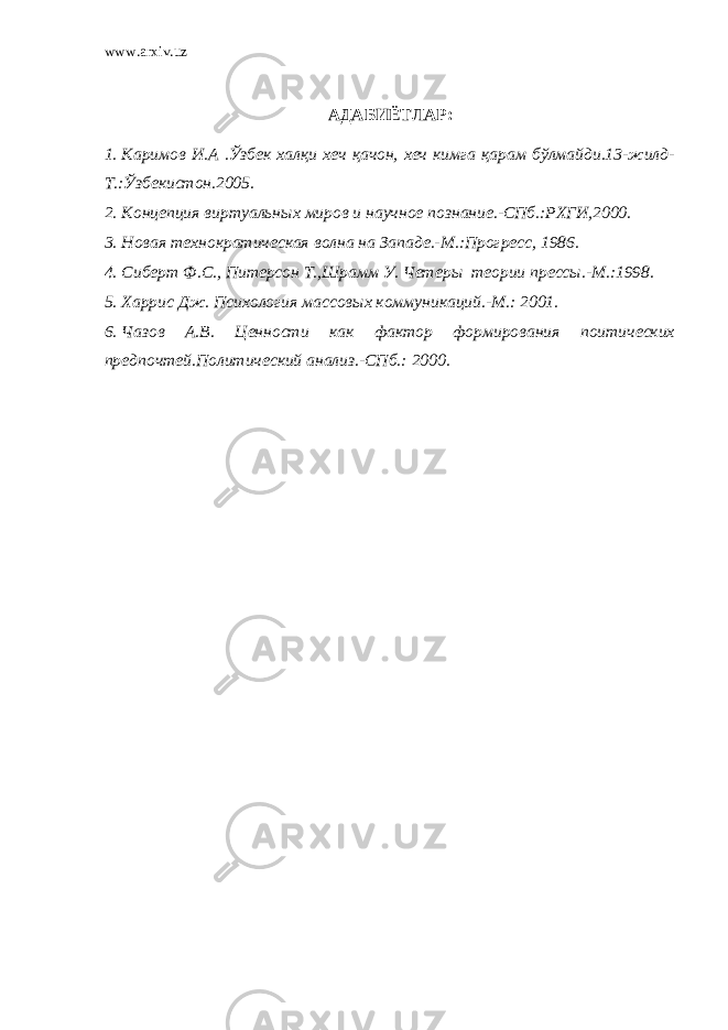 www.arxiv.uz АДАБИЁТЛАР: 1. Каримов И.А .Ўзбек халқи хеч қачон, хеч кимга қарам бўлмайди.13-жилд- Т.:Ўзбекистон.2005. 2. Концепция виртуальн ы х миров и научное познание.-СПб.:РХГИ,2000. 3. Новая технократическая волна на Западе.-М.:Прогресс, 1986. 4. Сиберт Ф.С., Питерсон Т.,Шрамм У. Чет еры теории прессы.-М.:1998. 5. Харрис Дж. Психология массовых коммуникаций.-М.: 2001. 6. Чазов А.В. Ценности как фактор формирования поитических предпочтей.Политический анализ.-СПб.: 2000. 