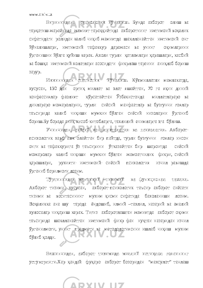 www.arxiv.uz Биринчидан, сациологик йўналиш. Бунда ахборот олиш ва тарқатиш жараёнида жамият тараққиётида ахборотнинг ижтимоий воқелик сифатидаги ролидан келиб чиқиб жамиятда шаклланаётган ижтимоий онг йўналишлари, ижтимоий тафаккур даражаси ва унинг оқимларини ўрганишни йўлга қуйиш керак. Ахоли турли қатламлари қарашлари, касбий ва бошқа ижтимоий холатлари асосидаги фикрлаш тарзини аниқлаб бориш зарур. Иккинчидан статистик йўналиш. Кўпмиллатли мамлакатда, хусусан, 130 дан ортиқ миллат ва элат яшаётган, 20 га яқин диний конфессиялар фаолият кўрсатаётган Ўзбекистонда миллатлараро ва динлараро можароларни, турли сиёсий манфаатлар ва бузғунчи ғоялар таъсирида келиб чиқиши мумкин бўлган сиёсий низоларни ўрганиб бориш.Бу борада аниқ хисоб-китобларга, тахлилий ечимларга эга бўлиш. Учинчидан, сиёсий конфликтология ва психология. Ахборот- психологик хавф авж олаётган бир пайтда, турли бузғунчи ғоялар инсон онги ва тафаккурига ўз таъсирини ўтказаётган бир шароитда сиёсий можаролар келиб чиқиши мумкин бўлган жамоатчилик фикри, сиёсий қарашлари, рухияти- ижтимоий- сиёсий психология изчил равишда ўрганиб борилмоғи лозим. Тўртинчидан мантиқий – тизимий ва функционал тахлил. Ахборот тизими , хусусан, ахборот-психологик таъсир ахборот сиёсати тизими ва воситасининг мухим қисми сифатида бахоланиши лозим. Воқеликка ана шу тарзда ёндошиб, илмий –тахлил, назарий ва амалий хулосалар чиқариш керак. Тиғиз ахборотлашган жамиятда ахборот оқими таъсирида шаклланаётган ижтимоий фикр фан нуқтаи назаридан изчил ўрганилмоғи, унинг предмети ва методологиясини ишлаб чиқиш мухим бўлиб қолди. Бешинчидан, ахборот тизимида миллий истиқлол ғоясининг устуворлиги. Хар қандай фуқаро ахборот бозоридан “махсулот” танлаш 