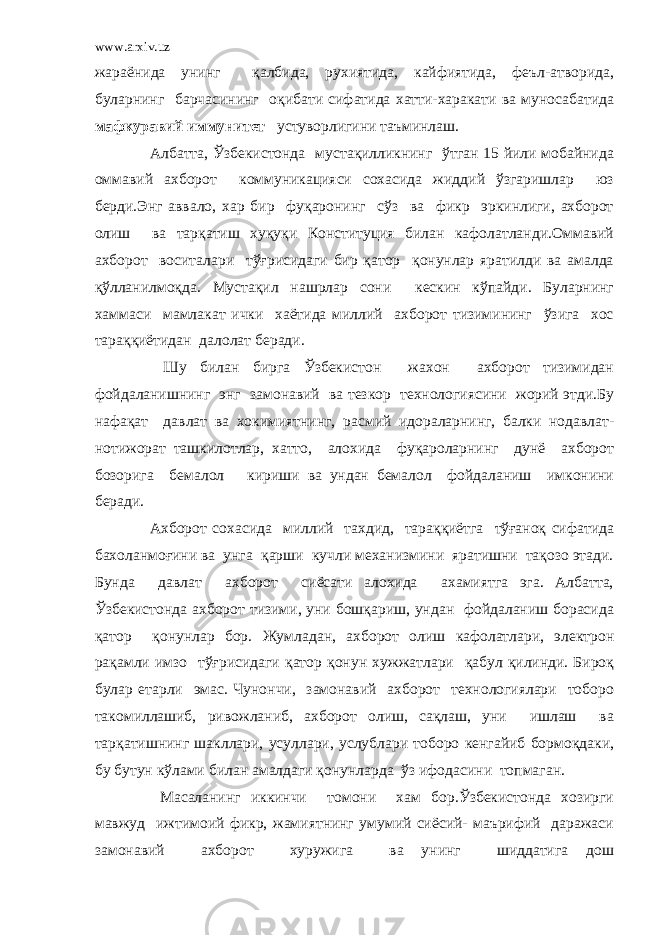 www.arxiv.uz жараёнида унинг қалбида, рухиятида, кайфиятида, феъл-атворида, буларнинг барчасининг оқибати сифатида хатти-харакати ва муносабатида мафкуравий иммунитет устуворлигини таъминлаш. Албатта, Ўзбекистонда мустақилликнинг ўтган 15 йили мобайнида оммавий ахборот коммуникацияси сохасида жиддий ўзгаришлар юз берди.Энг аввало, хар бир фуқаронинг сўз ва фикр эркинлиги, ахборот олиш ва тарқатиш хуқуқи Конституция билан кафолатланди.Оммавий ахборот воситалари тўғрисидаги бир қатор қонунлар яратилди ва амалда қўлланилмоқда. Мустақил нашрлар сони кескин кўпайди. Буларнинг хаммаси мамлакат ички хаётида миллий ахборот тизимининг ўзига хос тараққиётидан далолат беради. Шу билан бирга Ўзбекистон жахон ахборот тизимидан фойдаланишнинг энг замонавий ва тезкор технологиясини жорий этди.Бу нафақат давлат ва хокимиятнинг, расмий идораларнинг, балки нодавлат- нотижорат ташкилотлар, хатто, алохида фуқароларнинг дунё ахборот бозорига бемалол кириши ва ундан бемалол фойдаланиш имконини беради. Ахборот сохасида миллий тахдид, тараққиётга тўғаноқ сифатида бахоланмоғини ва унга қарши кучли механизмини яратишни тақозо этади. Бунда давлат ахборот сиёсати алохида ахамиятга эга. Албатта, Ўзбекистонда ахборот тизими, уни бошқариш, ундан фойдаланиш борасида қатор қонунлар бор. Жумладан, ахборот олиш кафолатлари, электрон рақамли имзо тўғрисидаги қатор қонун хужжатлари қабул қилинди. Бироқ булар етарли эмас. Чунончи, замонавий ахборот технологиялари тоборо такомиллашиб, ривожланиб, ахборот олиш, сақлаш, уни ишлаш ва тарқатишнинг шакллари, усуллари, услублари тоборо кенгайиб бормоқдаки, бу бутун кўлами билан амалдаги қонунларда ўз ифодасини топмаган. Масаланинг иккинчи томони хам бор.Ўзбекистонда хозирги мавжуд ижтимоий фикр, жамиятнинг умумий сиёсий- маърифий даражаси замонавий ахборот хуружига ва унинг шиддатига дош 