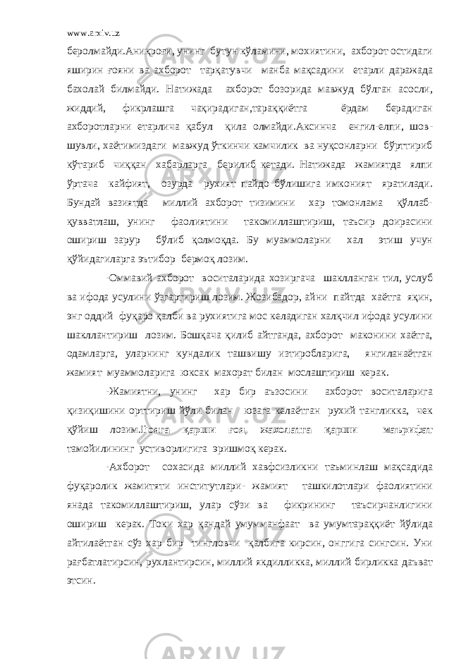 www.arxiv.uz беролмайди.Аниқроғи, унинг бутун кўламини, мохиятини, ахборот остидаги яширин ғояни ва ахборот тарқатувчи манба мақсадини етарли даражада бахолай билмайди. Натижада ахборот бозорида мавжуд бўлган асосли, жиддий, фикрлашга чақирадиган,тараққиётга ёрдам берадиган ахборотларни етарлича қабул қила олмайди.Аксинча енгил-елпи, шов- шувли, хаётимиздаги мавжуд ўткинчи камчилик ва нуқсонларни бўрттириб кўтариб чиққан хабарларга берилиб кетади. Натижада жамиятда ялпи ўртача кайфият, озурда рухият пайдо бўлишига имконият яратилади. Бундай вазиятда миллий ахборот тизимини хар томонлама қўллаб- қувватлаш, унинг фаолиятини такомиллаштириш, таъсир доирасини ошириш зарур бўлиб қолмоқда. Бу муаммоларни хал этиш учун қўйидагиларга эътибор бермоқ лозим. -Оммавий ахборот воситаларида хозиргача шаклланган тил, услуб ва ифода усулини ўзгартириш лозим. Жозибадор, айни пайтда хаётга яқин, энг оддий фуқаро қалби ва рухиятига мос келадиган халқчил ифода усулини шакллантириш лозим. Бошқача қилиб айтганда, ахборот маконини хаётга, одамларга, уларнинг кундалик ташвишу изтиробларига, янгиланаётган жамият муаммоларига юксак махорат билан мослаштириш керак. -Жамиятни, унинг хар бир аъзосини ахборот воситаларига қизиқишини орттириш йўли билан юзага келаётган рухий тангликка, чек қўйиш лозим. Ғояга қарши ғоя, жахолатга қарши маърифат тамойилининг устиворлигига эришмоқ керак. -Ахборот сохасида миллий хавфсизликни таъминлаш мақсадида фуқаролик жамитяти институтлари- жамият ташкилотлари фаолиятини янада такомиллаштириш, улар сўзи ва фикрининг таъсирчанлигини ошириш керак. Токи хар қандай умумманфаат ва умумтараққиёт йўлида айтилаётган сўз хар бир тингловчи қалбига кирсин, онггига сингсин. Уни рағбатлатирсин, рухлантирсин, миллий якдилликка, миллий бирликка даъват этсин. 