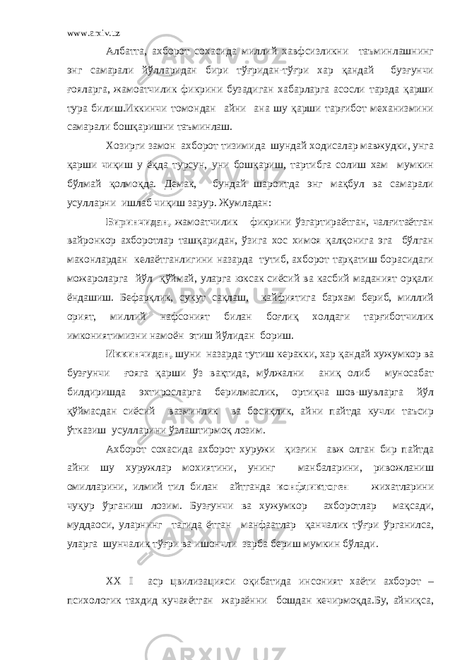 www.arxiv.uz Албатта, ахборот сохасида миллий хавфсизликни таъминлашнинг энг самарали йўлларидан бири тўғридан-тўғри хар қандай бузғунчи ғояларга, жамоатчилик фикрини бузадиган хабарларга асосли тарзда қарши тура билиш.Иккинчи томондан айни ана шу қарши тарғибот механизмини самарали бошқаришни таъминлаш. Хозирги замон ахборот тизимида шундай ходисалар мавжудки, унга қарши чиқиш у ёқда турсун, уни бошқариш, тартибга солиш хам мумкин бўлмай қолмоқда. Демак, бундай шароитда энг мақбул ва самарали усулларни ишлаб чиқиш зарур. Жумладан: Биринчидан, жамоатчилик фикрини ўзгартираётган, чалғитаётган вайронкор ахборотлар ташқаридан, ўзига хос химоя қалқонига эга бўлган маконлардан келаётганлигини назарда тутиб, ахборот тарқатиш борасидаги можароларга йўл қўймай, уларга юксак сиёсий ва касбий маданият орқали ёндашиш. Бефарқлик, сукут сақлаш, кайфиятига бархам бериб, миллий орият, миллий нафсоният билан боғлиқ холдаги тарғиботчилик имкониятимизни намоён этиш йўлидан бориш. Иккинчидан, шуни назарда тутиш керакки, хар қандай хужумкор ва бузғунчи ғояга қарши ўз вақтида, мўлжални аниқ олиб муносабат билдиришда эхтиросларга берилмаслик, ортиқча шов-шувларга йўл қўймасдан сиёсий вазминлик ва босиқлик, айни пайтда кучли таъсир ўтказиш усулларини ўзлаштирмоқ лозим. Ахборот сохасида ахборот хуружи қизғин авж олган бир пайтда айни шу хуружлар мохиятини, унинг манбаларини, ривожланиш омилларини, илмий тил билан айтганда конфликтоген жихатларини чуқур ўрганиш лозим. Бузғунчи ва хужумкор ахборотлар мақсади, муддаоси, уларнинг тагида ётган манфаатлар қанчалик тўғри ўрганилса, уларга шунчалик тўғри ва ишончли зарба бериш мумкин бўлади. ХХ I аср цвилизацияси оқибатида инсоният хаёти ахборот – психологик тахдид кучаяётган жараённи бошдан кечирмоқда.Бу, айниқса, 