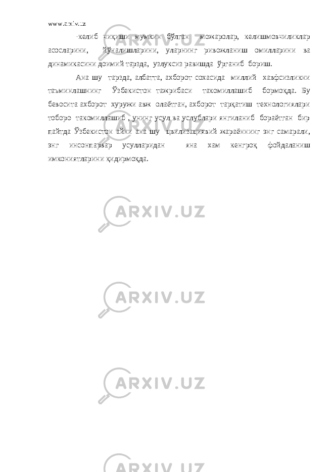 www.arxiv.uz -келиб чиқиши мумкин бўлган можаролар, келишмовчиликлар асосларини, йўналишларини, уларнинг ривожланиш омилларини ва динамикасини доимий тарзда, узлуксиз равишда ўрганиб бориш. Ана шу тарзда, албатта, ахборот сохасида миллий хавфсизликни таъминлашнинг Ўзбекистон тажрибаси такомиллашиб бормоқда. Бу бевосита ахборот хуружи авж олаётган, ахборот тарқатиш технологиялари тоборо такомиллашиб , унинг усул ва услублари янгиланиб бораётган бир пайтда Ўзбекистон айни ана шу цвилизациявий жараённинг энг самарали, энг инсонпарвар усулларидан яна хам кенгроқ фойдаланиш имкониятларини қидирмоқда. 