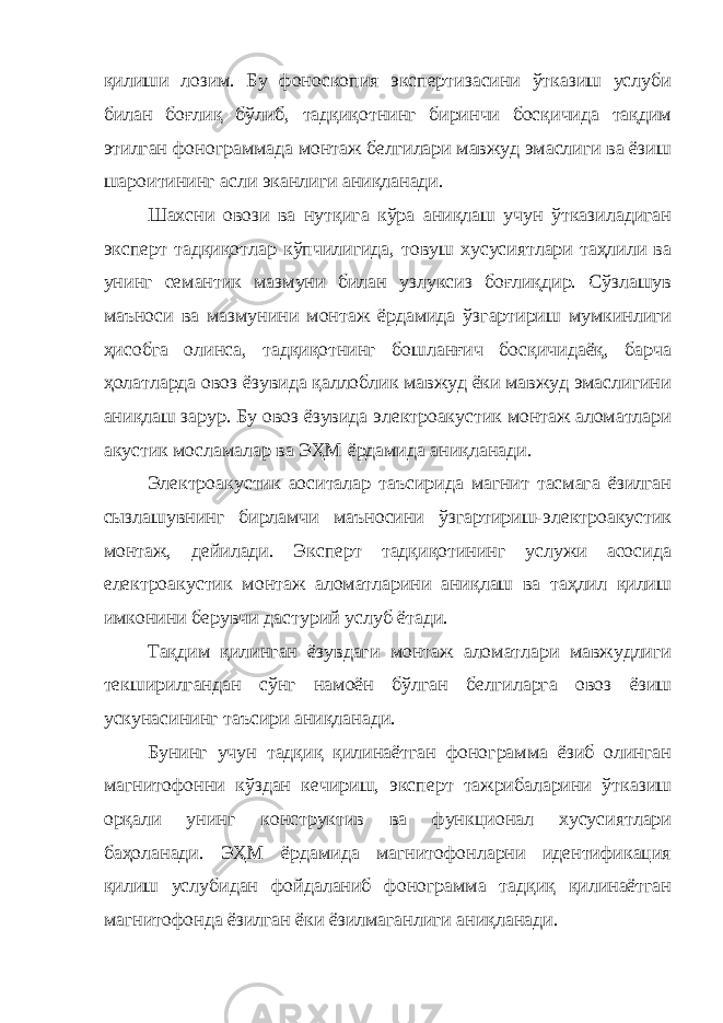 қилиши лозим. Бу фоноскопия экспертизасини ўтказиш услуби билан боғлиқ бўлиб, тадқиқотнинг биринчи босқичида тақдим этилган фонограммада монтаж белгилари мавжуд эмаслиги ва ёзиш шароитининг асли эканлиги аниқланади. Шахсни овози ва нутқига кўра аниқлаш учун ўтказиладиган эксперт тадқиқотлар кўпчилигида, товуш хусусиятлари таҳлили ва унинг семантик мазмуни билан узлуксиз боғлиқдир. Сўзлашув маъноси ва мазмунини монтаж ёрдамида ўзгартириш мумкинлиги ҳисобга олинса, тадқиқотнинг бошланғич босқичидаёқ, барча ҳолатларда овоз ёзувида қаллоблик мавжуд ёки мавжуд эмаслигини аниқлаш зарур. Бу овоз ёзувида электроакустик монтаж аломатлари акустик мосламалар ва ЭҲМ ёрдамида аниқланади. Электроакустик аоситалар таъсирида магнит тасмага ёзилган сызлашувнинг бирламчи маъносини ўзгартириш-электроакустик монтаж, дейилади. Эксперт тадқиқотининг услужи асосида електроакустик монтаж аломатларини аниқлаш ва таҳлил қилиш имконини берувчи дастурий услуб ётади. Тақдим қилинган ёзувдаги монтаж аломатлари мавжудлиги текширилгандан сўнг намоён бўлган белгиларга овоз ёзиш ускунасининг таъсири аниқланади. Бунинг учун тадқиқ қилинаётган фонограмма ёзиб олинган магнитофонни кўздан кечириш, эксперт тажрибаларини ўтказиш орқали унинг конструктив ва функционал хусусиятлари баҳоланади. ЭҲМ ёрдамида магнитофонларни идентификация қилиш услубидан фойдаланиб фонограмма тадқиқ қилинаётган магнитофонда ёзилган ёки ёзилмаганлиги аниқланади. 