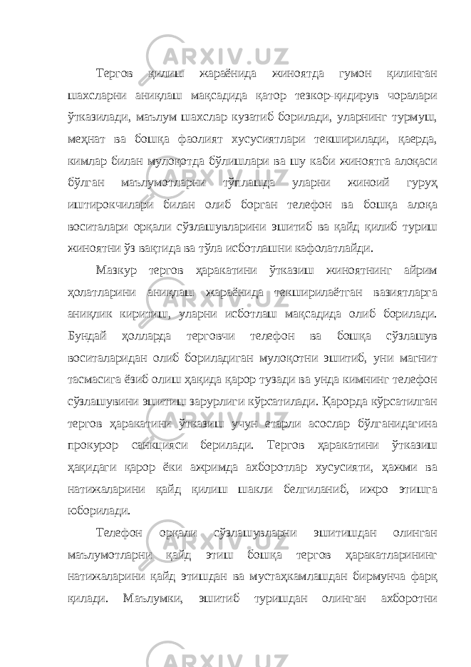 Тергов қилиш жараёнида жиноятда гумон қилинган шахсларни аниқлаш мақсадида қатор тезкор-қидирув чоралари ўтказилади, маълум шахслар кузатиб борилади, уларнинг турмуш, меҳнат ва бошқа фаолият хусусиятлари текширилади, қаерда, кимлар билан мулоқотда бўлишлари ва шу каби жиноятга алоқаси бўлган маълумотларни тўплашда уларни жиноий гуруҳ иштирокчилари билан олиб борган телефон ва бошқа алоқа воситалари орқали сўзлашувларини эшитиб ва қайд қилиб туриш жиноятни ўз вақтида ва тўла исботлашни кафолатлайди. Мазкур тергов ҳаракатини ўтказиш жиноятнинг айрим ҳолатларини аниқлаш жараёнида текширилаётган вазиятларга аниқлик киритиш, уларни исботлаш мақсадида олиб борилади. Бундай ҳолларда терговчи телефон ва бошқа сўзлашув воситаларидан олиб бориладиган мулоқотни эшитиб, уни магнит тасмасига ёзиб олиш ҳақида қарор тузади ва унда кимнинг телефон сўзлашувини эшитиш зарурлиги кўрсатилади. Қарорда кўрсатилган тергов ҳаракатини ўтказиш учун етарли асослар бўлганидагина прокурор санкцияси берилади. Тергов ҳаракатини ўтказиш ҳақидаги қарор ёки ажримда ахборотлар хусусияти, ҳажми ва натижаларини қайд қилиш шакли белгиланиб, ижро этишга юборилади. Телефон орқали сўзлашувларни эшитишдан олинган маълумотларни қайд этиш бошқа тергов ҳаракатларининг натижаларини қайд этишдан ва мустаҳкамлашдан бирмунча фарқ қилади. Маълумки, эшитиб туришдан олинган ахборотни 