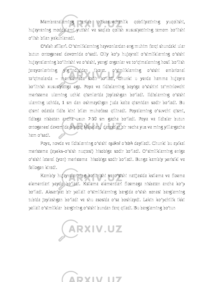 Membranalarning tanlab o’tkazuvchanlik qobiliyatining yuqolishi, hujayraning moddalarni yutishi va saqlab qolish xususiyatining tamom bo’lishi o’lish bilan yakunlanadi. O’sish xillari . O’simliklarning hayvonlardan eng muhim farqi shundaki ular butun ontogenezi davomida o’sadi. Oliy ko’p hujayrali o’simliklarning o’sishi hujayralarning bo’linishi va o’sishi, yangi organlar va to’qimalarning hosil bo’lish jarayonlarining yig’indisidan iborat. o’simliklarning o’sishi embrional to’qimalarda – meristemada sodir bo’ladi, Chunki u yerda hamma hujayra bo’linish xususiyatiga ega. Poya va ildizlarning boyiga o’sishini ta’minlovchi meristema ularning uchki qismlarida joylashgan bo’ladi. Ildizlarning o’sishi ularning uchida, 1 sm dan oshmaydigan juda kalta qismidan sodir bo’ladi. Bu qismi odatda ildiz kini bilan muhofaza qilinadi. Poyalarning o’suvchi qismi, ildizga nisbatan ancha uzun 2-30 sm gacha bo’ladi. Poya va ildizlar butun ontogenezi davomida o’sadi: Masalan, daraxtlar bir necha yuz va ming yillargacha ham o’sadi. Poya, novda va ildizlarning o’sishi apikal o’sish deyiladi. Chunki bu apikal meristema (apeks–o’sish nuqtasi) hisobiga sodir bo’ladi. O’simliklarning eniga o’sishi lateral (yon) meristema hisobiga sodir bo’ladi. Bunga kambiy perisikl va fellogen kiradi. Kambiy hujayralarining bo’linishi va o’sishi natijasida ksilema va floema elementlari paydo bo’ladi. Ksilema elementlari floemaga nisbatan ancha ko’p bo’ladi. Aksariyat bir pallali o’simliklarning bargida o’sish zonasi barglarning tubida joylashgan bo’ladi va shu asosida o’sa boshlaydi. Lekin ko’pchilik ikki pallali o’simliklar bargining o’sishi bundan farq qiladi. Bu barglarning bo’tun 