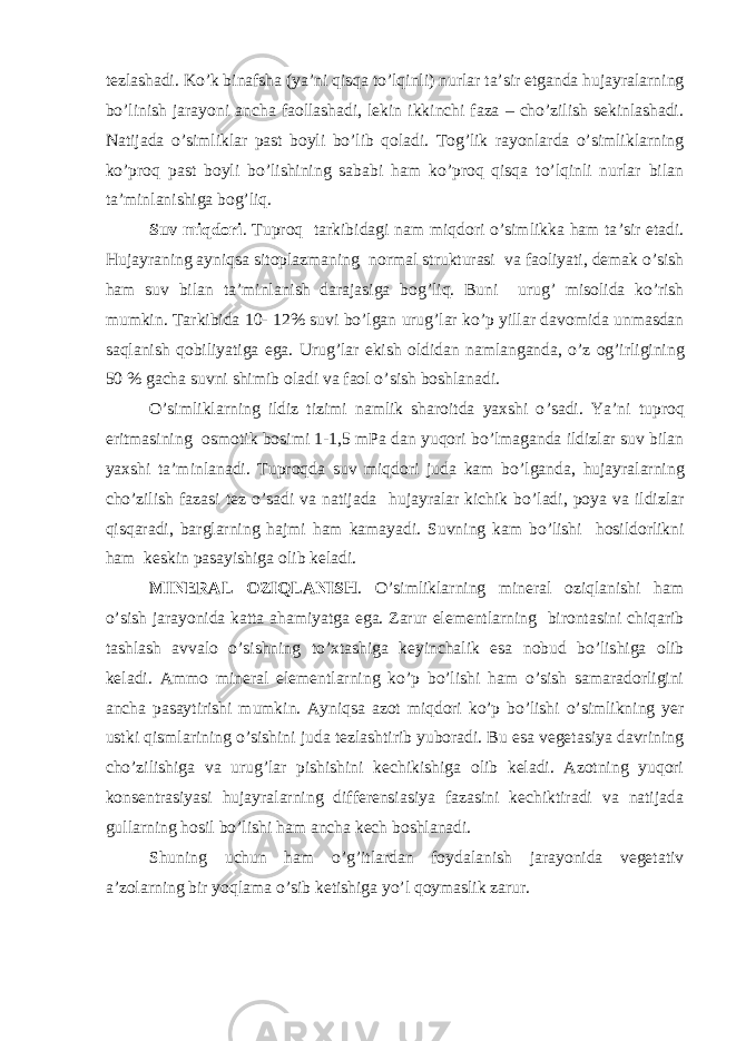 tezlashadi. Ko’k binafsha (ya’ni qisqa to’lqinli) nurlar ta’sir etganda hujayralarning bo’linish jarayoni ancha faollashadi, lekin ikkinchi faza – cho’zilish sekinlashadi. Natijada o’simliklar past boyli bo’lib qoladi. Tog’lik rayonlarda o’simliklarning ko’proq past boyli bo’lishining sababi ham ko’proq qisqa to’lqinli nurlar bilan ta’minlanishiga bog’liq. Suv miqdori . Tuproq tarkibidagi nam miqdori o ’ simlikka ham ta ’ sir etadi . Hujayraning ayniqsa sitoplazmaning normal strukturasi va faoliyati , demak o ’ sish ham suv bilan ta ’ minlanish darajasiga bog ’ liq . Buni urug ’ misolida ko ’ rish mumkin . Tarkibida 10- 12% suvi bo ’ lgan urug ’ lar ko ’ p yillar davomida unmasdan saqlanish qobiliyatiga ega . Urug ’ lar ekish oldidan namlanganda , o ’ z og ’ irligining 50 % gacha suvni shimib oladi va faol o ’ sish boshlanadi . O ’ simliklarning ildiz tizimi namlik sharoitda yaxshi o ’ sadi . Ya ’ ni tuproq eritmasining osmotik bosimi 1-1,5 mPa dan yuqori bo ’ lmaganda ildizlar suv bilan yaxshi ta ’ minlanadi . Tuproqda suv miqdori juda kam bo ’ lganda , hujayralarning cho ’ zilish fazasi tez o ’ sadi va natijada hujayralar kichik bo ’ ladi , poya va ildizlar qisqaradi , barglarning hajmi ham kamayadi . Suvning kam bo ’ lishi hosildorlikni ham keskin pasayishiga olib keladi . MINERAL OZIQLANISH . O’simliklarning mineral oziqlanishi ham o’sish jarayonida katta ahamiyatga ega. Zarur elementlarning birontasini chiqarib tashlash avvalo o’sishning to’xtashiga keyinchalik esa nobud bo’lishiga olib keladi. Ammo mineral elementlarning ko’p bo’lishi ham o’sish samaradorligini ancha pasaytirishi mumkin. Ayniqsa azot miqdori ko’p bo’lishi o’simlikning yer ustki qismlarining o’sishini juda tezlashtirib yuboradi. Bu esa vegetasiya davrining cho’zilishiga va urug’lar pishishini kechikishiga olib keladi. Azotning yuqori konsentrasiyasi hujayralarning differensiasiya fazasini kechiktiradi va natijada gullarning hosil bo’lishi ham ancha kech boshlanadi. Shuning uchun ham o’g’itlardan foydalanish jarayonida vegetativ a’zolarning bir yoqlama o’sib ketishiga yo’l qoymaslik zarur. 