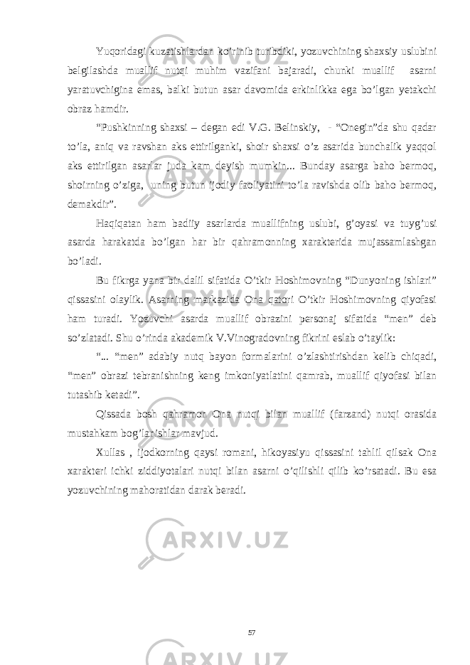 Yuqoridagi kuzatishlardan ko’rinib turibdiki, yozuvchining shaxsiy uslubini belgilashda muallif nutqi muhim vazifani bajaradi, chunki muallif asarni yaratuvchigina emas, balki butun asar davomida erkinlikka ega bo’lgan yetakchi obraz hamdir. “Pushkinning shaxsi – degan edi V.G. Belinskiy, - “Onegin”da shu qadar to’la, aniq va ravshan aks ettirilganki, shoir shaxsi o’z asarida bunchalik yaqqol aks ettirilgan asarlar juda kam deyish mumkin... Bunday asarga baho bermoq, shoirning o’ziga, uning butun ijodiy faoliyatini to’la ravishda olib baho bermoq, demakdir”. Haqiqatan ham badiiy asarlarda muallifning uslubi, g’oyasi va tuyg’usi asarda harakatda bo’lgan har bir qahramonning xarakterida mujassamlashgan bo’ladi. Bu fikrga yana bir dalil sifatida O’tkir Hoshimovning “Dunyoning ishlari” qissasini olaylik. Asarning markazida Ona qatori O’tkir Hoshimovning qiyofasi ham turadi. Yozuvchi asarda muallif obrazini personaj sifatida “men” deb so’zlatadi. Shu o’rinda akademik V.Vinogradovning fikrini eslab o’taylik: “... “men” adabiy nutq bayon formalarini o’zlashtirishdan kelib chiqadi, “men” obrazi tebranishning keng imkoniyatlatini qamrab, muallif qiyofasi bilan tutashib ketadi”. Qissada bosh qahramon Ona nutqi bilan muallif (farzand) nutqi orasida mustahkam bog’lanishlar mavjud. Xullas , ijodkorning qaysi romani, hikoyasiyu qissasini tahlil qilsak Ona xarakteri ichki ziddiyotalari nutqi bilan asarni o’qilishli qilib ko’rsatadi. Bu esa yozuvchining mahoratidan darak beradi. 57 