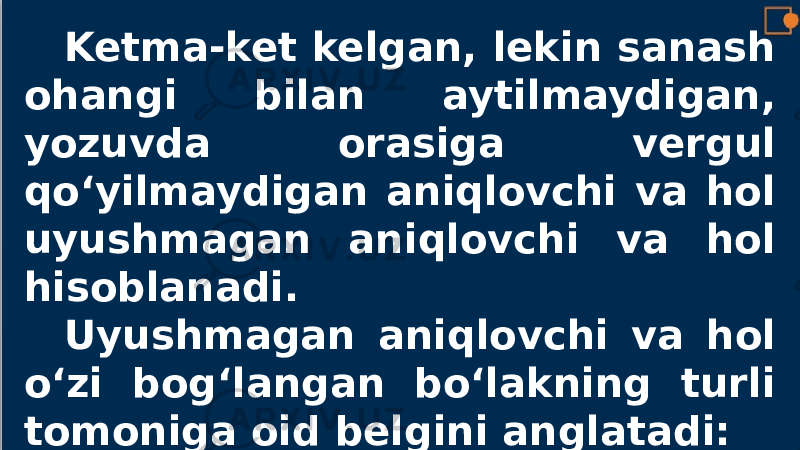 Ketma-ket kelgan, lekin sanash ohangi bilan aytilmaydigan, yozuvda orasiga vergul qo‘yilmaydigan aniqlovchi va hol uyushmagan aniqlovchi va hol hisoblanadi. Uyushmagan aniqlovchi va hol o‘zi bog‘langan bo‘lakning turli tomoniga oid belgini anglatadi: 