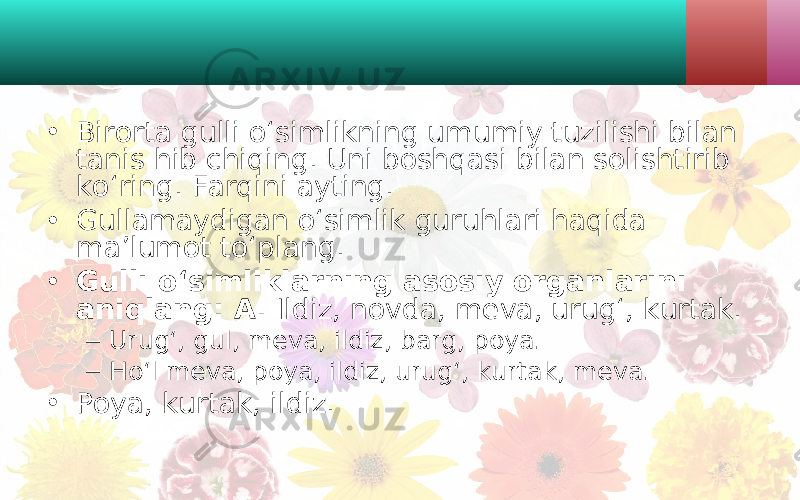 • Birorta gulli o‘simlikning umumiy tuzilishi bilan tanis hib chiqing. Uni boshqasi bilan solishtirib ko‘ring. Farqini ayting. • Gullamaydigan o‘simlik guruhlari haqida ma’lumot to‘plang. • Gulli o‘simliklarning asosiy organlarini aniqlang: A. Ildiz, novda, meva, urug‘, kurtak. – Urug‘, gul, meva, ildiz, barg, poya. – Ho‘l meva, poya, ildiz, urug‘, kurtak, meva. • Poya, kurtak, ildiz. 