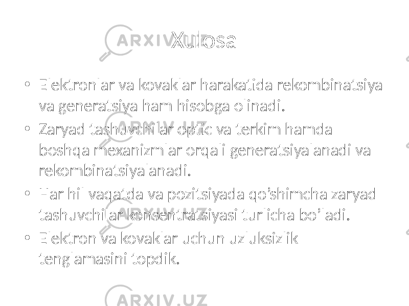 Xulosa • Elektronlar va kovaklar harakatida rekombinatsiya va generatsiya ham hisobga olinadi. • Zaryad tashuvchilar optic va terkim hamda boshqa mexanizmlar orqali generatsiyalanadi va rekombinatsiyalanadi. • Har hil vaqatda va pozitsiyada qo’shimcha zaryad tashuvchilar konsentratsiyasi turlicha bo’ladi. • Elektron va kovaklar uchun uzluksizlik tenglamasini topdik. 