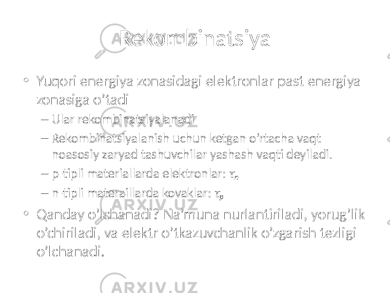 Rekombinatsiya • Yuqori energiya zonasidagi elektronlar past energiya zonasiga o’tadi – Ular rekombinatsiyalanadi – Rekombinatsiyalanish uchun ketgan o’rtacha vaqt noasosiy zaryad tashuvchilar yashash vaqti deyiladi. – p-tipli materiallarda elektronlar: τ n – n-tipli materaillarda kovaklar: τ p • Qanday o’lchanadi? Na’muna nurlantiriladi, yorug’lik o’chiriladi, va elektr o’tkazuvchanlik o’zgarish tezligi o’lchanadi. 