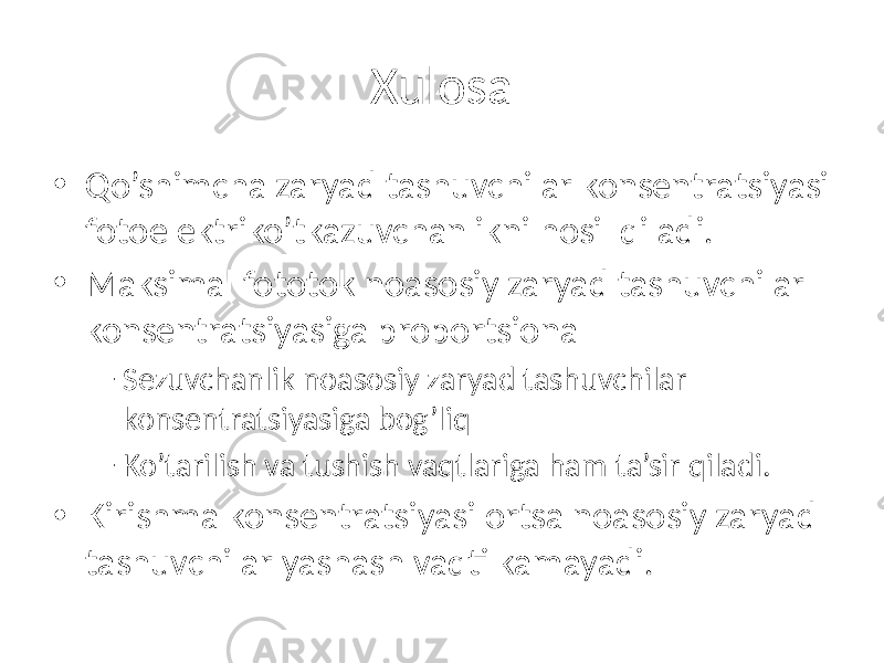 Xulosa • Qo’shimcha zaryad tashuvchilar konsentratsiyasi fotoelektriko’tkazuvchanlikni hosil qiladi. • Maksimal fototok noasosiy zaryad tashuvchilar konsentratsiyasiga proportsional – Sezuvchanlik noasosiy zaryad tashuvchilar konsentratsiyasiga bog’liq – Ko’tarilish va tushish vaqtlariga ham ta’sir qiladi. • Kirishma konsentratsiyasi ortsa noasosiy zaryad tashuvchilar yashash vaqti kamayadi. 