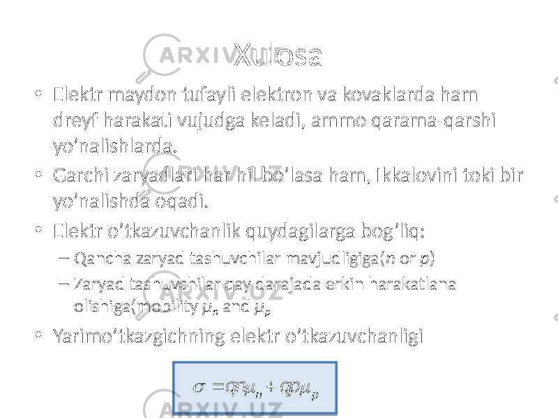 Xulosa • Elektr maydon tufayli elektron va kovaklarda ham dreyf harakati vujudga keladi, ammo qarama-qarshi yo’nalishlarda. • Garchi zaryadlari har hil bo’lasa ham, Ikkalovini toki bir yo’nalishda oqadi. • Elektr o’tkazuvchanlik quydagilarga bog’liq: – Qancha zaryad tashuvchilar mavjudligiga( n or p ) – Zaryad tashuvchilar qay darajada erkin harakatlana olishiga(mobility μ n and μ p • Yarimo’tkazgichning elektr o’tkazuvchanligi  = qn m n + qp m p 