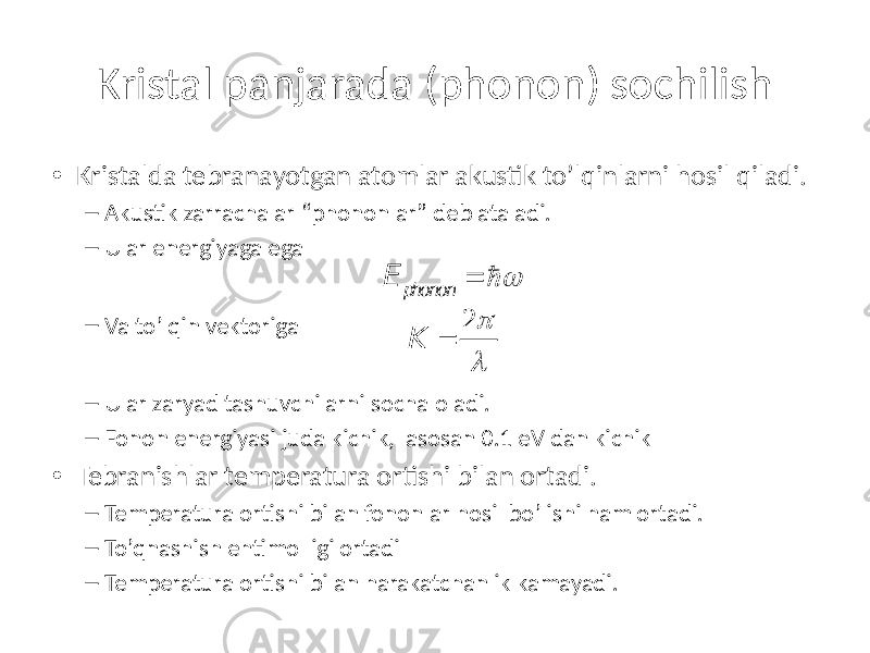 Kristal panjarada (phonon) sochilish • Kristalda tebranayotgan atomlar akustik to’lqinlarni hosil qiladi. – Akustik zarrachalar “phononlar” deb ataladi. – Ular energiyaga ega – Va to’lqin vektoriga – Ular zaryad tashuvchilarni socha oladi. – Fonon energiyasi juda kichik, asosan 0.1 eV dan kichik • Tebranishlar temperatura ortishi bilan ortadi. – Temperatura ortishi bilan fononlar hosil bo’lishi ham ortadi. – To’qnashish ehtimolligi ortadi – Temperatura ortishi bilan harakatchanlik kamayadi. E phonon =  w K = 2 p l 