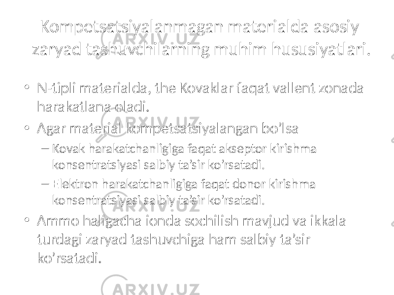 Kompetsatsiyalanmagan materialda asosiy zaryad tashuvchilarning muhim hususiyatlari. • N-tipli materialda, the Kovaklar faqat vallent zonada harakatlana oladi. • Agar material kompetsatsiyalangan bo’lsa – Kovak harakatchanligiga faqat akseptor kirishma konsentratsiyasi salbiy ta’sir ko’rsatadi. – Elektron harakatchanligiga faqat donor kirishma konsentratsiyasi salbiy ta’sir ko’rsatadi. • Ammo haligacha ionda sochilish mavjud va ikkala turdagi zaryad tashuvchiga ham salbiy ta’sir ko’rsatadi. 