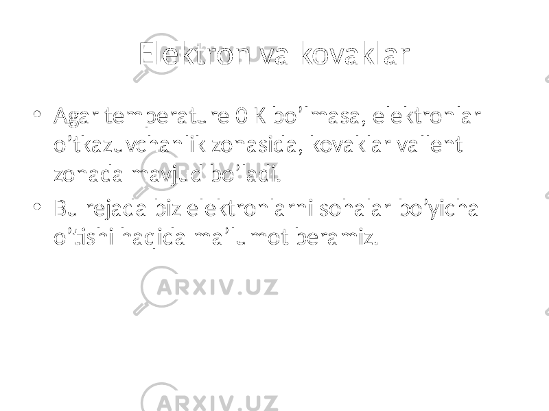 Elektron va kovaklar • Agar temperature 0 K bo’lmasa, elektronlar o’tkazuvchanlik zonasida, kovaklar vallent zonada mavjud bo’ladi. • Bu rejada biz elektronlarni sohalar bo’yicha o’tishi haqida ma’lumot beramiz. 