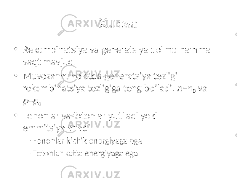 Xulosa • Rekombinatsiya va generatsiya doimo hamma vaqt mavjud. • Muvozanat holatda generatsiya tezligi rekombinatsiya tezligiga teng bo’ladi. n=n 0 va p=p 0 • Fononlar va fotonlar yutiladi yoki emmitsiyalanadi – Fononlar kichik energiyaga ega – Fotonlar katta energiyaga ega 
