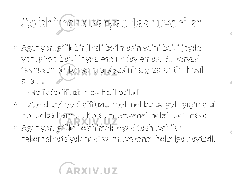 Qo’shimcha zaryad tashuvchilar… • Agar yorug’lik bir jinsli bo’lmasin ya’ni ba’zi joyda yorug’roq ba’zi joyda esa unday emas. Bu zaryad tashuvchilar konsentratsiyasining gradientini hosil qiladi. – Natijada diffuzion tok hosil bo’ladi • Hatto dreyf yoki diffuzion tok nol bolsa yoki yig’indisi nol bolsa ham bu holat muvozanat holati bo’lmaydi. • Agar yorug’likni o’chirsak zryad tashuvchilar rekombinatsiyalanadi va muvozanat holatiga qaytadi. 