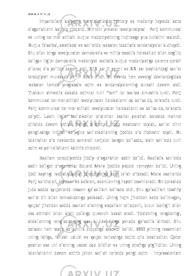 www.arxiv.uz Imperializm ko`pgina mamlakatlarda ijtimoiy va madaniy hayotda katta o`zgarishlarni keltirib chiqardi. Birinchi proletar revolyutsiyasi - Parij kommunasi va uning tor-mor etilishi burjua madaniyatining inqirozga yuz tutishini tezlatdi. Burjua falsafasi, estetikasi va san`atida reaksion idealistik tendensiyalar kuchaydi. Shu bilan birga revolyutsion demokratik va milliy ozodlik harakatlari bilan bog`liq bo`lgan ilg`or demokratik madaniyat realistik burjua madaniyatiga qarama-qarshi o`laroq o`z yo`lida davom etdi. XIX asr II yarmi va XX asr boshlaridagi san`at taraqqiyoti murakkab yo`lni bosib o`tdi. Bu davrda ham avvalgi davrlardagidek reaksion hamda progressiv oqim va tendensiyalarning kurashi davom etdi. Tushkun simvolik dekada oqimlar turli “izm” lar tez-tez almashib turdi. Parij kommunasi tor-mor etilishi revolyutsion harakatlarni oz bo`lsa-da, to`xtatib turdi. Parij kommunasi tor-mor etilishi revolyutsion harakatlarni oz bo`lsa-da, to`xtatib qo`ydi. Lekin ilg`or san`atkorlar ta`sirchan asarlar yaratish borasida mehnat qilishda davom ettilar. Yangi ta`sirchan ifoda vositasini topish, san`at tilini yangilashga intilish ko`pgina san`atkorlarning ijodida o`z ifodasini topdi. Bu izlanishlar o`z navbatida samarali natijalar bergan bo`lsada, lekin san`atda turli oqim va yo`nalishlarni keltirib chiqardi. Realizm taraqqiyotida jiddiy o`zgarishlar sodir bo`ldi. Realistik san`atda sodir bo`lgan o`zgarishlar Eduard Mane ijodida yaqqol namoyon bo`ldi. Uning ijodi keyingi realistik san`at taraqqiyotiga katta ta`sir o`tkazdi. Mane asarlarida Parij ko`chalari, hiyobon va kafelari, odamlarning hayoti tasvirlanadi. Bir qarashda juda sodda syujetlarda rassom go`zallikni ko`rsata oldi. Shu go`zallikni tasviriy san`at tili bilan tomoshabinga yetkazdi. Uning hajm jihatidan katta bo`lmagan, syujeti jihatidan sodda asarlari o`zining voqelikni to`laqonli, butun borlig`i bilan aks ettirishi bilan kishi qalbiga quvonch baxsh etadi. Tabiatning rangdorligi, shakllarning rang-barangligi esa bu lavhalarga yanada go`zallik kiritadi. Shu boisdan ham tezda ko`pchilik diqqatiga sazovor bo`ldi. 1860 yilning rassomlari uning ishiga, ishlash uslubi va syujet tanlashiga taqlid qila boshladilar. Qator yoshlar esa uni o`zining ustozi deb bildilar va uning atrofiga yig`ildilar. Uning izlanishlarini davom ettirib jahon san`ati tarixida yangi oqim - impressionizm 