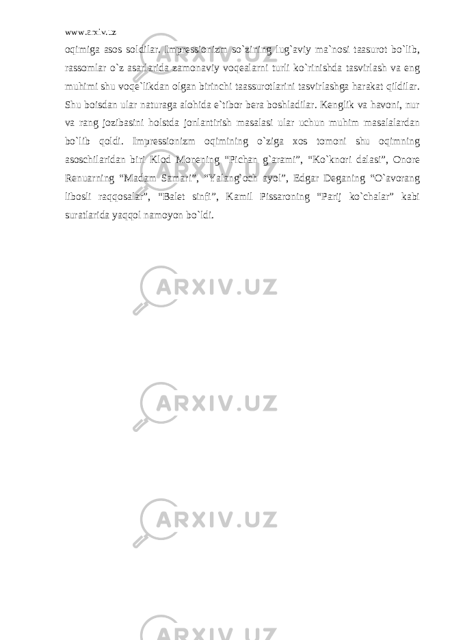 www.arxiv.uz oqimiga asos soldilar. Impressionizm so`zining lug`aviy ma`nosi taasurot bo`lib, rassomlar o`z asarlarida zamonaviy voqealarni turli ko`rinishda tasvirlash va eng muhimi shu voqe`likdan olgan birinchi taassurotlarini tasvirlashga harakat qildilar. Shu boisdan ular naturaga alohida e`tibor bera boshladilar. Kenglik va havoni, nur va rang jozibasini holstda jonlantirish masalasi ular uchun muhim masalalardan bo`lib qoldi. Impressionizm oqimining o`ziga xos tomoni shu oqimning asoschilaridan biri Klod Monening “Pichan g`arami”, “Ko`knori dalasi”, Onore Renuarning “Madam Samari”, “Yalang`och ayol”, Edgar Deganing “O`avorang libosli raqqosalar”, “Balet sinfi”, Kamil Pissaroning “Parij ko`chalar” kabi suratlarida yaqqol namoyon bo`ldi. 