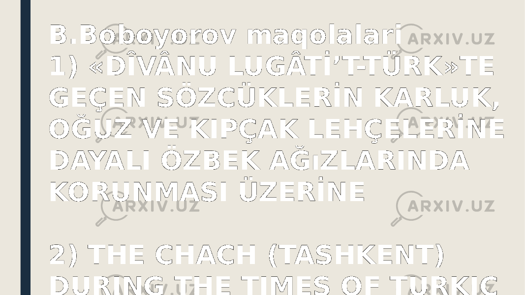 B.Boboyorov maqolalari 1) «DÎVÂNU LUGÂTİ’T-TÜRK»TE GEÇEN SÖZCÜKLERİN KARLUK, OĞUZ VE KIPÇAK LEHÇELERİNE DAYALI ÖZBEK AĞıZLARINDA KORUNMASI ÜZERİNE 2) THE CHACH (TASHKENT) DURING THE TIMES OF TURKIC KHAGANATE: ADMINISTRATION SYSTEM AND THE DYNASTIES 3) НОВЫЕ НАХОДКИ ПО ИСТОРИИ ИСФИДЖАБА – САЙРАМА: «НАСАБ-НАМЕ» И НУМИЗМАТИЧЕСКИЕ МАТЕРИАЛЫ 4) ТОПОНИМ «САМАРКАНД» ПО ДАННЫМ АБУ РАЙХАНА БЕРУНИ И МАХМУДА КАШГАРИ 5) GOLDEN SCRIPTS  6) O‘RXUN O‘LKASI QADIMGI TURK RUNIK YOZUVI YODGORLIKLARIDA “MILLAT” VA QONUNIYLIK TUSHUNCHALARI TO‘G‘RISIDA 