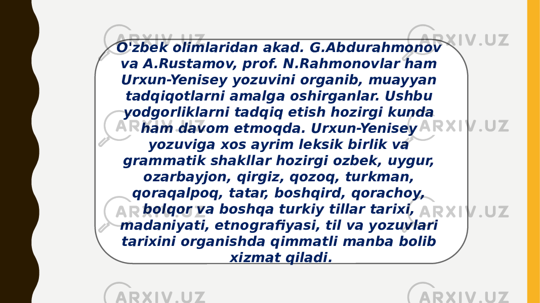 O&#39;zbek olimlaridan akad. G.Abdurahmonov va A.Rustamov, prof. N.Rahmonovlar ham Urxun-Yenisey yozuvini organib, muayyan tadqiqotlarni amalga oshirganlar. Ushbu yodgorliklarni tadqiq etish hozirgi kunda ham davom etmoqda. Urxun-Yenisey yozuviga xos ayrim leksik birlik va grammatik shakllar hozirgi ozbek, uygur, ozarbayjon, qirgiz, qozoq, turkman, qoraqalpoq, tatar, boshqird, qorachoy, bolqor va boshqa turkiy tillar tarixi, madaniyati, etnografiyasi, til va yozuvlari tarixini organishda qimmatli manba bolib xizmat qiladi. 