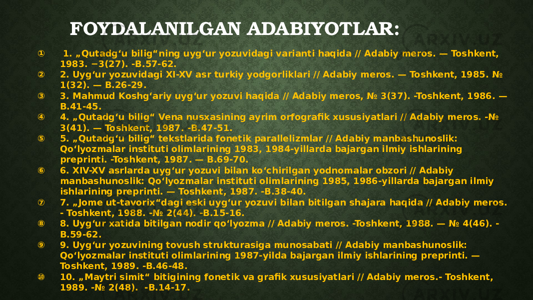 FOYDALANILGAN ADABIYOTLAR: ① 1. „Qutadgʻu bilig“ning uygʻur yozuvidagi varianti haqida // Adabiy meros. — Toshkent, 1983. −3(27). -B.57-62. ② 2. Uygʻur yozuvidagi XI-XV asr turkiy yodgorliklari // Adabiy meros. — Toshkent, 1985. № 1(32). — B.26-29. ③ 3. Mahmud Koshgʻariy uygʻur yozuvi haqida // Adabiy meros, № 3(37). -Toshkent, 1986. — B.41-45. ④ 4. „Qutadgʻu bilig“ Vena nusxasining ayrim orfografik xususiyatlari // Adabiy meros. -№ 3(41). — Toshkent, 1987. -B.47-51. ⑤ 5. „Qutadgʻu bilig“ tekstlarida fonetik parallelizmlar // Adabiy manbashunoslik: Qoʻlyozmalar instituti olimlarining 1983, 1984-yillarda bajargan ilmiy ishlarining preprinti. -Toshkent, 1987. — B.69-70. ⑥ 6. XIV-XV asrlarda uygʻur yozuvi bilan koʻchirilgan yodnomalar obzori // Adabiy manbashunoslik: Qoʻlyozmalar instituti olimlarining 1985, 1986-yillarda bajargan ilmiy ishlarining preprinti. — Toshkent, 1987. -B.38-40. ⑦ 7. „Jome ut-tavorix“dagi eski uygʻur yozuvi bilan bitilgan shajara haqida // Adabiy meros. - Toshkent, 1988. -№ 2(44). -B.15-16. ⑧ 8. Uygʻur xatida bitilgan nodir qoʻlyozma // Adabiy meros. -Toshkent, 1988. — № 4(46). - B.59-62. ⑨ 9. Uygʻur yozuvining tovush strukturasiga munosabati // Adabiy manbashunoslik: Qoʻlyozmalar instituti olimlarining 1987-yilda bajargan ilmiy ishlarining preprinti. — Toshkent, 1989. -B.46-48. ⑩ 10. „Maytri simit“ bitigining fonetik va grafik xususiyatlari // Adabiy meros.- Toshkent, 1989. -№ 2(48). -B.14-17. 